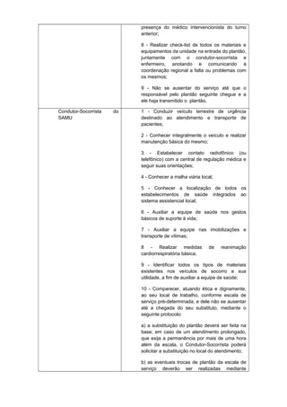 presença do médico intervencionista do turno
anterior;
8 - Realizar check-list de todos os materiais e
equipamentos da unidade na entrada do plantão,
juntamente com o condutor-socorrista e
enfermeiro, anotando e comunicando à
coordenação regional a falta ou problemas com
os mesmos;
9 - Não se ausentar do serviço até que o
responsável pelo plantão seguinte chegue e a
ele haja transmitido o plantão.
Condutor-Socorrista
SAMU

do

1 - Conduzir veículo terrestre de urgência
destinado ao atendimento e transporte de
pacientes;
2 - Conhecer integralmente o veículo e realizar
manutenção básica do mesmo;
3 - Estabelecer contato radiofônico (ou
telefônico) com a central de regulação médica e
seguir suas orientações;
4 - Conhecer a malha viária local;
5 - Conhecer a localização de todos os
estabelecimentos de saúde integrados ao
sistema assistencial local;
6 - Auxiliar a equipe de saúde nos gestos
básicos de suporte à vida;
7 - Auxiliar a equipe nas imobilizações e
transporte de vítimas;
8 - Realizar medidas
cardiorrespiratória básica;

de

reanimação

9 - Identificar todos os tipos de materiais
existentes nos veículos de socorro e sua
utilidade, a fim de auxiliar a equipe de saúde;
10 - Comparecer, atuando ética e dignamente,
ao seu local de trabalho, conforme escala de
serviço pré-determinada, e dele não se ausentar
até a chegada do seu substituto, mediante o
seguinte protocolo:
a) a substituição do plantão deverá ser feita na
base; em caso de um atendimento prolongado,
que exija a permanência por mais de uma hora
além da escala, o Condutor-Socorrista poderá
solicitar a substituição no local do atendimento;
b) as eventuais trocas de plantão da escala de
serviço deverão ser realizadas mediante

 