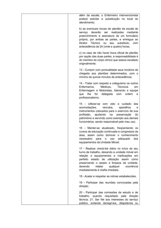 além da escala, o Enfermeiro intervencionista
poderá solicitar a substituição no local do
atendimento;
b) as eventuais trocas de plantão da escala de
serviço deverão ser realizadas mediante
preenchimento e assinatura de um formulário
próprio, por ambas as partes, e entregue ao
Diretor Técnico ou seu substituto, com
antecedência de 24 (vinte e quatro) horas;
c) no caso de não haver troca oficial de plantão
por opção das duas partes, a responsabilidade é
do membro do corpo clínico que estava escalado
originalmente;
13 - Cumprir com pontualidade seus horários de
chegada aos plantões determinados, com o
mínimo de quinze minutos de antecedência;
14 - Tratar com respeito e coleguismo os outros
Enfermeiros,
Médicos,
Técnicos
em
Enfermagem e Motoristas, liderando a equipe
que lhe for delegada com ordem e
profissionalismo;
15 - Utilizar-se com zelo e cuidado das
acomodações,
veículos,
aparelhos
e
instrumentos colocados para o exercício de sua
profissão, ajudando na preservação do
patrimônio e servindo como exemplo aos demais
funcionários, sendo responsável pelo mau uso;
16 - Manter-se atualizado, freqüentando os
cursos de educação continuada e congressos da
área, assim como dominar o conhecimento
necessário para o uso adequado dos
equipamentos da Unidade Móvel;
17 - Realizar check-list diário no início de seu
turno de trabalho, deixando a unidade móvel em
relação a equipamentos e medicações em
perfeito estado de utilização assim como
preservando o asseio e limpeza da unidade,
devendo
relatar
qualquer
ocorrência
imediatamente à chefia imediata;
18 - Acatar e respeitar as rotinas estabelecidas;
19 - Participar das reuniões convocadas pela
direção;
20 - Participar das comissões de estudo e de
trabalho, quando requisitado pela direção
técnica; 21. Ser fiel aos interesses do serviço
público, evitando denegri-los, dilapidá-los ou

 