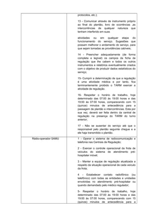 protocolos, etc.);
13 - Comunicar através de instrumento próprio
ao final do plantão, livro de ocorrências ,as
intercorrências de qualquer natureza que
tenham interferido em suas
atividades ou em qualquer etapa do
funcionamento do serviço. Sugestões que
possam melhorar o andamento do serviço, para
que sejam tomadas as providências cabíveis;
14 - Preencher adequadamente (de forma
completa e legível) os campos da ficha de
regulação que lhe cabem e todos os outros
instrumentos e relatórios eventualmente criados
com o objetivo de produzir dados estatísticos do
serviço;
15- Cumprir a determinação de que a regulação
é uma atividade médica e por tanto, fica
terminantemente proibido o TARM exercer a
atividade de regulação.
16- Respeitar o horário de trabalho, hoje
determinado das 07:00 às 19:00 horas e das
19:00 às 07:00 horas, comparecendo com 15
(quinze) minutos de antecedência para a
passagem de plantão e intercorrências. Esta por
sua vez, deverá ser feita dentro da central de
regulação na presença do TARM do turno
anterior;
17 - Não se ausentar do serviço até que o
responsável pelo plantão seguinte chegue e a
ele haja transmitido o plantão.
Rádio-operador SAMU

1 - Operar o sistema de radiocomunicação e
telefonia nas Centrais de Regulação;
2 - Exercer o controle operacional da frota de
veículos do sistema de atendimento préhospitalar móvel;
3 - Manter a equipe de regulação atualizada a
respeito da situação operacional de cada veículo
da frota;
4 - Estabelecer contato radiofônico (ou
telefônico) com todas as entidades e unidades
envolvidas no atendimento pré-hospitalar ou
quando demandado pelo médico regulador;
5- Respeitar o horário de trabalho, hoje
determinado das 07:00 às 19:00 horas e das
19:00 às 07:00 horas, comparecendo com 15
(quinze) minutos de antecedência para a

 
