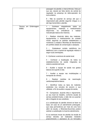 passagem de plantão e intercorrências. Esta por
sua vez, deverá ser feita dentro da central de
regulação na presença do rádio-operador do
turno anterior;
6 - Não se ausentar do serviço até que o
responsável pelo plantão seguinte chegue e a
ele haja transmitido o plantão.
Técnico em Enfermagem
SAMU

1 - Conhecer integralmente todos os
equipamentos, materiais e medicamentos
disponíveis
na
ambulância
e
realizar
manutenção básica dos mesmos;
2 - Realizar check-list diário dos materiais,
equipamentos e medicamentos da unidade
móvel, seguindo os padrões estabelecidos e
mantendo a unidade e Mochilas de Atendimento
em perfeito estado de conservação e assepsia;
3 Estabelecer contato radiofônico (ou
telefônico) com a central de regulação médica e
seguir suas orientações;
4 - Conhecer a estrutura de saúde local;
5 - Conhecer a localização de todos os
estabelecimentos de saúde integrados ao
sistema assistencial local;
6 - Auxiliar a equipe de saúde nos gestos
básicos de suporte à vida;
7 - Auxiliar a equipe nas imobilizações e
transporte de vítimas;
8 - Realizar medidas
cardiorrespiratória básica;

de

reanimação

9 - Identificar todos os tipos de materiais
existentes nos veículos de socorro e sua
utilidade, a fim de auxiliar a equipe de saúde;
10 - Comparecer, atuando ética e dignamente,
ao seu local de trabalho, conforme escala de
serviço predeterminada, e dele não se ausentar
até a chegada do seu substituto;
a) a substituição do plantão deverá se fazer na
base; em caso de um atendimento prolongado,
que exija permanência por mais de uma hora
além da escala, o Motorista-Socorrista poderá
solicitar a substituição no local do atendimento;
b) as eventuais trocas de plantão da escala de
serviço deverão ser realizadas mediante
preenchimento e assinatura de um formulário

 