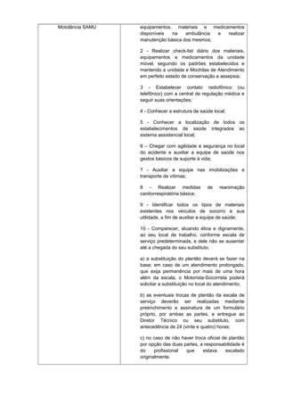 Motolância SAMU

equipamentos, materiais e medicamentos
disponíveis
na
ambulância
e
realizar
manutenção básica dos mesmos;
2 - Realizar check-list diário dos materiais,
equipamentos e medicamentos da unidade
móvel, seguindo os padrões estabelecidos e
mantendo a unidade e Mochilas de Atendimento
em perfeito estado de conservação e assepsia;
3 - Estabelecer contato radiofônico (ou
telefônico) com a central de regulação médica e
seguir suas orientações;
4 - Conhecer a estrutura de saúde local;
5 - Conhecer a localização de todos os
estabelecimentos de saúde integrados ao
sistema assistencial local;
6 – Chegar com agilidade e segurança no local
do acidente e auxiliar a equipe de saúde nos
gestos básicos de suporte à vida;
7 - Auxiliar a equipe nas imobilizações e
transporte de vítimas;
8 - Realizar medidas
cardiorrespiratória básica;

de

reanimação

9 - Identificar todos os tipos de materiais
existentes nos veículos de socorro e sua
utilidade, a fim de auxiliar a equipe de saúde;
10 - Comparecer, atuando ética e dignamente,
ao seu local de trabalho, conforme escala de
serviço predeterminada, e dele não se ausentar
até a chegada do seu substituto;
a) a substituição do plantão deverá se fazer na
base; em caso de um atendimento prolongado,
que exija permanência por mais de uma hora
além da escala, o Motorista-Socorrista poderá
solicitar a substituição no local do atendimento;
b) as eventuais trocas de plantão da escala de
serviço deverão ser realizadas mediante
preenchimento e assinatura de um formulário
próprio, por ambas as partes, e entregue ao
Diretor Técnico ou seu substituto, com
antecedência de 24 (vinte e quatro) horas;
c) no caso de não haver troca oficial de plantão
por opção das duas partes, a responsabilidade é
do
profissional
que
estava
escalado
originalmente.

 