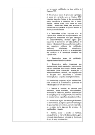 em termos de reabilitação, na área adstrita às
Equipes PSF;
2 - Desenvolver ações de promoção e proteção
à saúde em conjunto com as Equipes PSF
incluindo aspectos físicos e da comunicação,
como consciência e cuidados com o corpo,
postura, hábitos orais, com vistas ao auto
cuidado; Desenvolver ações para subsidiar o
trabalho das Equipes PSF no que diz respeito ao
desenvolvimento infantil;
3 - Desenvolver ações conjuntas com as
Equipes PSF visando ao acompanhamento das
crianças que apresentam risco para alterações
no desenvolvimento; Realizar ações para
prevenção de deficiências em todas as fases do
ciclo de vida dos indivíduos; Acolher os usuários
que requeiram cuidados de reabilitação,
realizando
orientações,
atendimento,
acompanhamento, de acordo co a necessidade
dos usuários e a capacidade instalada das
Equipes PSF;
4 - Desenvolver ações de reabilitação,
priorizando atendimentos coletivos;
5 - Desenvolver ações integradas aos
equipamentos sociais existentes, como escola,
creches, pastorais, entre outros; Realizar visitas
domiciliares para orientações, adaptações e
acompanhamentos; Realizar, em conjunto com
as Equipes PSF, discussões e condutas
fisioterapêuticas conjuntas e complementares;
6 - Desenvolver projetos e ações intersetoriais,
para a inclusão e a melhoria da qualidade de
vida das pessoas com deficiência;
7 - Orientar e informar as pessoas com
deficiência, sobre manuseio, posicionamento,
atividades de vida diária, recursos e tecnologias
de atenção para o desempenho funcional frente
às características específicas de cada indivíduo;
8 - Desenvolver ações de reabilitação baseada
na Comunidade, que pressuponham valorização
do potencial da comunidade, concebendo todas
as pessoas como agentes do processo de
reabilitação e inclusão;
9 - Acolher, apoiar e orientar as famílias,
principalmente no momento do diagnóstico, para
o manejo das situações oriundas da deficiência
de um de seus componentes;

 