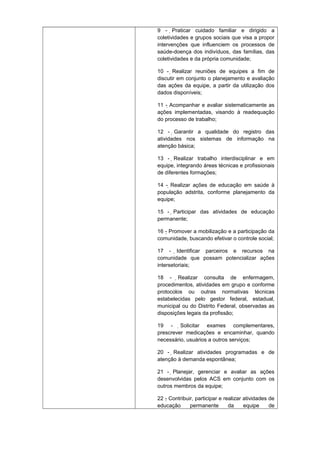 9 - Praticar cuidado familiar e dirigido a

coletividades e grupos sociais que visa a propor
intervenções que influenciem os processos de
saúde-doença dos indivíduos, das famílias, das
coletividades e da própria comunidade;
10 - Realizar reuniões de equipes a fim de
discutir em conjunto o planejamento e avaliação
das ações da equipe, a partir da utilização dos
dados disponíveis;
11 - Acompanhar e avaliar sistematicamente as
ações implementadas, visando à readequação
do processo de trabalho;
12 - Garantir a qualidade do registro das
atividades nos sistemas de informação na
atenção básica;
13 - Realizar trabalho interdisciplinar e em
equipe, integrando áreas técnicas e profissionais
de diferentes formações;
14 - Realizar ações de educação em saúde à
população adstrita, conforme planejamento da
equipe;
15 - Participar das atividades de educação
permanente;
16 - Promover a mobilização e a participação da
comunidade, buscando efetivar o controle social;
17 - Identificar parceiros e recursos na
comunidade que possam potencializar ações
intersetoriais;
18 - Realizar consulta de enfermagem,
procedimentos, atividades em grupo e conforme
protocolos ou outras normativas técnicas
estabelecidas pelo gestor federal, estadual,
municipal ou do Distrito Federal, observadas as
disposições legais da profissão;
19 - Solicitar exames complementares,
prescrever medicações e encaminhar, quando
necessário, usuários a outros serviços;
20 - Realizar atividades programadas e de
atenção à demanda espontânea;
21 - Planejar, gerenciar e avaliar as ações
desenvolvidas pelos ACS em conjunto com os
outros membros da equipe;
22 - Contribuir, participar e realizar atividades de
educação
permanente
da
equipe
de

 