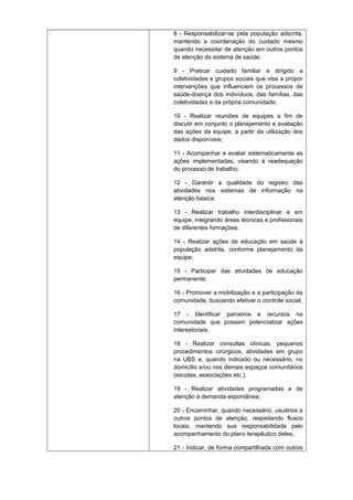 8 - Responsabilizar-se pela população adscrita,
mantendo a coordenação do cuidado mesmo
quando necessitar de atenção em outros pontos
de atenção do sistema de saúde;
9 - Praticar cuidado familiar e dirigido a

coletividades e grupos sociais que visa a propor
intervenções que influenciem os processos de
saúde-doença dos indivíduos, das famílias, das
coletividades e da própria comunidade;
10 - Realizar reuniões de equipes a fim de
discutir em conjunto o planejamento e avaliação
das ações da equipe, a partir da utilização dos
dados disponíveis;
11 - Acompanhar e avaliar sistematicamente as
ações implementadas, visando à readequação
do processo de trabalho;
12 - Garantir a qualidade do registro das
atividades nos sistemas de informação na
atenção básica;
13 - Realizar trabalho interdisciplinar e em
equipe, integrando áreas técnicas e profissionais
de diferentes formações;
14 - Realizar ações de educação em saúde à
população adstrita, conforme planejamento da
equipe;
15 - Participar das atividades de educação
permanente;
16 - Promover a mobilização e a participação da
comunidade, buscando efetivar o controle social;
17 - Identificar parceiros e recursos na
comunidade que possam potencializar ações
intersetoriais;
18 - Realizar consultas clínicas, pequenos
procedimentos cirúrgicos, atividades em grupo
na UBS e, quando indicado ou necessário, no
domicílio e/ou nos demais espaços comunitários
(escolas, associações etc.);
19 - Realizar atividades programadas e de
atenção à demanda espontânea;
20 - Encaminhar, quando necessário, usuários a
outros pontos de atenção, respeitando fluxos
locais, mantendo sua responsabilidade pelo
acompanhamento do plano terapêutico deles;
21 - Indicar, de forma compartilhada com outros

 