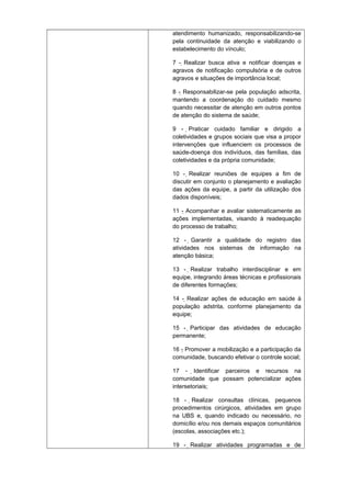 atendimento humanizado, responsabilizando-se
pela continuidade da atenção e viabilizando o
estabelecimento do vínculo;
7 - Realizar busca ativa e notificar doenças e
agravos de notificação compulsória e de outros
agravos e situações de importância local;
8 - Responsabilizar-se pela população adscrita,
mantendo a coordenação do cuidado mesmo
quando necessitar de atenção em outros pontos
de atenção do sistema de saúde;
9 - Praticar cuidado familiar e dirigido a

coletividades e grupos sociais que visa a propor
intervenções que influenciem os processos de
saúde-doença dos indivíduos, das famílias, das
coletividades e da própria comunidade;
10 - Realizar reuniões de equipes a fim de
discutir em conjunto o planejamento e avaliação
das ações da equipe, a partir da utilização dos
dados disponíveis;
11 - Acompanhar e avaliar sistematicamente as
ações implementadas, visando à readequação
do processo de trabalho;
12 - Garantir a qualidade do registro das
atividades nos sistemas de informação na
atenção básica;
13 - Realizar trabalho interdisciplinar e em
equipe, integrando áreas técnicas e profissionais
de diferentes formações;
14 - Realizar ações de educação em saúde à
população adstrita, conforme planejamento da
equipe;
15 - Participar das atividades de educação
permanente;
16 - Promover a mobilização e a participação da
comunidade, buscando efetivar o controle social;
17 - Identificar parceiros e recursos na
comunidade que possam potencializar ações
intersetoriais;
18 - Realizar consultas clínicas, pequenos
procedimentos cirúrgicos, atividades em grupo
na UBS e, quando indicado ou necessário, no
domicílio e/ou nos demais espaços comunitários
(escolas, associações etc.);
19 - Realizar atividades programadas e de

 