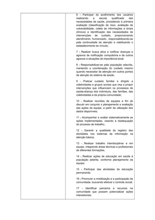 6 - Participar do acolhimento dos usuários

realizando
a
escuta
qualificada
das
necessidades de saúde, procedendo à primeira
avaliação (classificação de risco, avaliação de
vulnerabilidade, coleta de informações e sinais
clínicos) e identificação das necessidades de
intervenções de cuidado, proporcionando
atendimento humanizado, responsabilizando-se
pela continuidade da atenção e viabilizando o
estabelecimento do vínculo;
7 - Realizar busca ativa e notificar doenças e
agravos de notificação compulsória e de outros
agravos e situações de importância local;
8 - Responsabilizar-se pela população adscrita,
mantendo a coordenação do cuidado mesmo
quando necessitar de atenção em outros pontos
de atenção do sistema de saúde;
9 - Praticar cuidado familiar e dirigido a

coletividades e grupos sociais que visa a propor
intervenções que influenciem os processos de
saúde-doença dos indivíduos, das famílias, das
coletividades e da própria comunidade;
10 - Realizar reuniões de equipes a fim de
discutir em conjunto o planejamento e avaliação
das ações da equipe, a partir da utilização dos
dados disponíveis;
11 - Acompanhar e avaliar sistematicamente as
ações implementadas, visando à readequação
do processo de trabalho;
12 - Garantir a qualidade do registro das
atividades nos sistemas de informação na
atenção básica;
13 - Realizar trabalho interdisciplinar e em
equipe, integrando áreas técnicas e profissionais
de diferentes formações;
14 - Realizar ações de educação em saúde à
população adstrita, conforme planejamento da
equipe;
15 - Participar das atividades de educação
permanente;
16 - Promover a mobilização e a participação da
comunidade, buscando efetivar o controle social;
17 - Identificar parceiros e recursos na
comunidade que possam potencializar ações
intersetoriais;

 