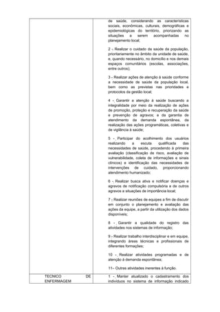 de saúde, considerando as características
sociais, econômicas, culturais, demográficas e
epidemiológicas do território, priorizando as
situações
a
serem
acompanhadas
no
planejamento local;
2 - Realizar o cuidado da saúde da população,
prioritariamente no âmbito da unidade de saúde,
e, quando necessário, no domicílio e nos demais
espaços comunitários (escolas, associações,
entre outros);
3 - Realizar ações de atenção à saúde conforme
a necessidade de saúde da população local,
bem como as previstas nas prioridades e
protocolos da gestão local;
4 - Garantir a atenção à saúde buscando a

integralidade por meio da realização de ações
de promoção, proteção e recuperação da saúde
e prevenção de agravos; e da garantia de
atendimento da demanda espontânea, da
realização das ações programáticas, coletivas e
de vigilância à saúde;
5 - Participar do acolhimento dos usuários

realizando
a
escuta
qualificada
das
necessidades de saúde, procedendo à primeira
avaliação (classificação de risco, avaliação de
vulnerabilidade, coleta de informações e sinais
clínicos) e identificação das necessidades de
intervenções de cuidado, proporcionando
atendimento humanizado;
6 - Realizar busca ativa e notificar doenças e
agravos de notificação compulsória e de outros
agravos e situações de importância local;
7 - Realizar reuniões de equipes a fim de discutir
em conjunto o planejamento e avaliação das
ações da equipe, a partir da utilização dos dados
disponíveis;
8 - Garantir a qualidade do registro das

atividades nos sistemas de informação;
9 - Realizar trabalho interdisciplinar e em equipe,
integrando áreas técnicas e profissionais de
diferentes formações;
10 - Realizar atividades programadas e de
atenção à demanda espontânea;
11– Outras atividades inerentes à função.
TECNICO
ENFERMAGEM

DE

1 - Manter atualizado o cadastramento dos
indivíduos no sistema de informação indicado

 