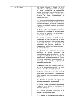 VACINADOR

pelo gestor municipal e utilizar, de forma
sistemática, os dados para a análise da situação
de saúde, considerando as características
sociais, econômicas, culturais, demográficas e
epidemiológicas do território, priorizando as
situações
a
serem
acompanhadas
no
planejamento local;
2 - Realizar o cuidado da saúde da população,
prioritariamente no âmbito da unidade de saúde,
e, quando necessário, no domicílio e nos demais
espaços comunitários (escolas, associações,
entre outros);
3 - Realizar ações de atenção à saúde conforme
a necessidade de saúde da população local,
bem como as previstas nas prioridades e
protocolos da gestão local;
4 - Garantir a atenção à saúde buscando a

integralidade por meio da realização de ações
de promoção, proteção e recuperação da saúde
e prevenção de agravos; e da garantia de
atendimento da demanda espontânea, da
realização das ações programáticas, coletivas e
de vigilância à saúde;
5 - Participar do acolhimento dos usuários

realizando
a
escuta
qualificada
das
necessidades de saúde, procedendo à primeira
avaliação (classificação de risco, avaliação de
vulnerabilidade, coleta de informações e sinais
clínicos) e identificação das necessidades de
intervenções de cuidado, proporcionando
atendimento humanizado;
6 - Realizar busca ativa e notificar doenças e
agravos de notificação compulsória e de outros
agravos e situações de importância local;
7 - Realizar reuniões de equipes a fim de discutir
em conjunto o planejamento e avaliação das
ações da equipe, a partir da utilização dos dados
disponíveis;
8 - Garantir a qualidade do registro das

atividades nos sistemas de informação;
9 - Realizar trabalho interdisciplinar e em equipe,
integrando áreas técnicas e profissionais de
diferentes formações;
10 - Realizar atividades programadas e de
atenção à demanda espontânea;
11 – Participar da Campanha de imunização de

 