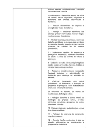 solicitar exames complementares, interpretar
dados de exame clínico e
complementares, diagnosticar estado de saúde
de clientes, discutir diagnóstico, prognóstico e
tratamento com clientes, responsáveis e
familiares;
2 - Realizar atendimentos de urgência e
emergência e visitas domiciliares;
3. - Planejar e prescrever tratamento aos
clientes, praticar intervenções, receitar drogas,
medicamentos e fitoterápicos;
4 - Realizar exames para admissão, retorno ao
trabalho, periódicos, e demissão dos servidores
em especial daqueles expostos a maior risco de
acidentes de trabalho ou de doenças
profissionais;
5 - Implementar medidas de segurança e
proteção do trabalhador, promover campanhas
de saúde e ações de controle de vetores e
zoonoses;
6 - Elaborar e executar ações para promoção da
saúde, prescrever medidas higiênicodietéticas e
ministrar tratamentos preventivos;
7 - Realizar os procedimentos de readaptação
funcional instruindo a administração da
Instituição para mudança de atividade do
servidor;
8
-Participar
juntamente
com
outros
profissionais, da elaboração e execução de
programas de proteção à saúde do trabalhador,
analisando em conjunto os riscos,
as condições de trabalho, os fatores de
insalubridade, de fadiga e outros;
9 - Participar, conforme a política interna da
Instituição, de projetos, cursos, eventos,
comissões, convênios e programas de ensino,
pesquisa e extensão;
10 - Elaborar relatórios e laudos técnicos em sua
área de especialidade;
11 - Participar de programa de treinamento,
quando convocado;
12 - Executar tarefas pertinentes à área de
atuação, utilizando-se de equipamentos e
programas de informática;

 