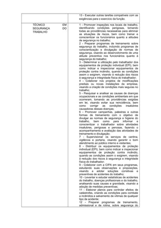 13 - Executar outras tarefas compatíveis com as
exigências para o exercício da função.
TÉCNICO
SEGURANÇA
TRABALHO

EM
DO

1 - Promover inspeções nos locais de trabalho,
identificando condições perigosas, tomando
todas as providências necessárias para eliminar
as situações de riscos, bem como treinar e
conscientizar os funcionários quanto a atitudes
de segurança no trabalho;
2 - Preparar programas de treinamento sobre
segurança do trabalho, incluindo programas de
conscientização e divulgação de normas de
segurança, visando ao desenvolvimento de uma
atitude preventiva nos funcionários quanto à
segurança do trabalho;
3 - Determinar a utilização pelo trabalhador dos
equipamentos de proteção individual (EPI), bem
como indicar e inspecionar equipamentos de
proteção contra incêndio, quando as condições
assim o exigirem, visando à redução dos riscos
à segurança e integridade física do trabalhador;
4 - Colaborar nos projetos de modificações
prediais ou novas instalações da empresa,
visando a criação de condições mais seguras no
trabalho;
5 - Pesquisar e analisar as causas de doenças
ocupacionais e as condições ambientais em que
ocorreram, tomando as providências exigidas
em lei, visando evitar sua reincidência, bem
como
corrigir
as
condições
insalubres
causadoras dessas doenças;
6 - Promover campanhas, palestras e outras
formas de treinamento com o objetivo de
divulgar as normas de segurança e higiene do
trabalho, bem como para informar e
conscientizar o trabalhador sobre atividades
insalubres, perigosas e penosas, fazendo o
acompanhamento e avaliação das atividades de
treinamento e divulgação;
7 - Supervisionar os serviços de cantina,
vigilância e portaria, visando garantir o bom
atendimento ao público interno e visitantes;
8 - Distribuir os equipamentos de proteção
individual (EPI), bem como indicar e inspecionar
equipamentos de proteção contra incêndio,
quando as condições assim o exigirem, visando
à redução dos riscos à segurança e integridade
física do trabalhador;
9 - Colaborar com a CIPA em seus programas,
estudando suas observações e proposições,
visando a adotar soluções corretivas e
preventivas de acidentes do trabalho;
10 - Levantar e estudar estatísticas de acidentes
do trabalho, doenças profissionais e do trabalho,
analisando suas causas e gravidade, visando a
adoção de medidas preventivas;
11 - Elaborar planos para controlar efeitos de
catástrofes, criando as condições para combate
a incêndios e salvamento de vítimas de qualquer
tipo de acidente;
12 - Preparar programas de treinamento,
admissional e de rotina, sobre segurança do

 