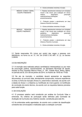 4 – Outras atividades inerentes à função.
MÉDICO CLÍNICO GERAL
- EQUIPE ITINERANTE

1 - Realizar atendimento individual ,em Unidades
móvel e não móvel, para avaliação em clínica
médica,
diagnóstico,
prescrição
medicamentosa,orientações
e
encaminhamentos;
2 - Podendo prestar o atendimento em área
Urbana e Rural do município;
3 – Outras atividades inerentes à função.

MEDICO
PEDIATRA
EQUIPE ITINERANTE

-

1 - Realizar atendimento individual ,em Unidades
móvel e não móvel para avaliação em clínica
pediátrica,
diagnóstico,
prescrição
medicamentosa,orientações
e
encaminhamentos;
2 - Podendo prestar o atendimento em área
Urbana e Rural do município.
3 – Outras atividades inerentes à função.

2.1 Serão reservadas 5% (cinco por cento) das vagas a pessoas com
deficiência, na forma do art. 37, VIII, DA CF/88 E DO ART. 37, §1, do Decreto
3.298/99.

3.0 DA INSCRIÇÃO
3.1 A inscrição será realizada pelo(a) candidato(a) interessado(a) ou por meio
de procuração pública, exclusivamente, na Secretaria Municipal de Saúde,
situada na Rua Vereador Marcus Paixa, nº 291, Cidade Nova, Ilhéus, Bahia,
no período de 02, 03 e 06 de janeiro de 2014, no horário de 13h30 às 17h30.
3.2 No ato da inscrição, o candidato deverá apresentar os seguintes
documentos: a) currículo vitae, devidamente comprovado, inclusive experiência
na área; b) ficha de inscrição (Anexo II), preenchida e assinada, de acordo com
a tabela do Anexo I; c) Diploma ou Certificado de nível superior; d) Certificado
de conclusão de ensino técnico, de acordo com os requisitos básicos previstos
para cada função.
4. DA AVALIAÇÃO
4.1 O processo seletivo será constituído por análise do Currículo Vitae e
entrevista. Os critérios de pontuação serão definidos pela Comissão de
Avaliação de Currículos e/ou histórico escolar, constituída para este fim.
4.2 As entrevistas serão agendadas, de acordo com a ordem de classificação
constante das convocações e realizadas após a avaliação curricular.

 