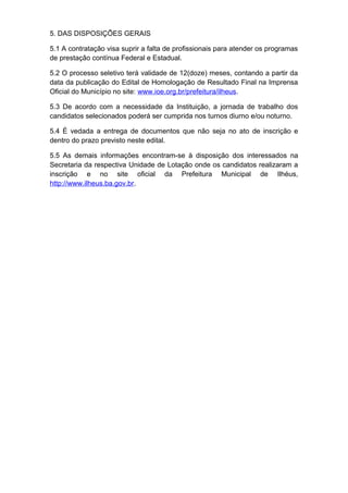 5. DAS DISPOSIÇÕES GERAIS
5.1 A contratação visa suprir a falta de profissionais para atender os programas
de prestação contínua Federal e Estadual.
5.2 O processo seletivo terá validade de 12(doze) meses, contando a partir da
data da publicação do Edital de Homologação de Resultado Final na Imprensa
Oficial do Município no site: www.ioe.org.br/prefeitura/ilheus.
5.3 De acordo com a necessidade da Instituição, a jornada de trabalho dos
candidatos selecionados poderá ser cumprida nos turnos diurno e/ou noturno.
5.4 É vedada a entrega de documentos que não seja no ato de inscrição e
dentro do prazo previsto neste edital.
5.5 As demais informações encontram-se à disposição dos interessados na
Secretaria da respectiva Unidade de Lotação onde os candidatos realizaram a
inscrição e no site oficial da Prefeitura Municipal de Ilhéus,
http://www.ilheus.ba.gov.br.

 