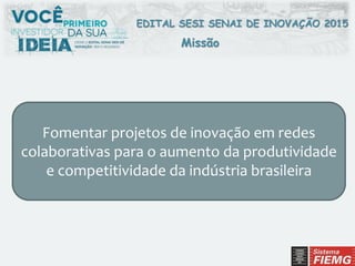EDITAL SESI SENAI DE INOVAÇÃO 2015
Missão
Fomentar projetos de inovação em redes
colaborativas para o aumento da produtividade
e competitividade da indústria brasileira
 