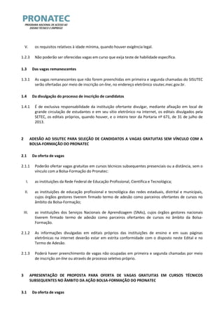V. os requisitos relativos à idade mínima, quando houver exigência legal. 
1.2.3 Não poderão ser oferecidas vagas em curso que exija teste de habilidade específica. 
1.3 Das vagas remanescentes 
1.3.1 As vagas remanescentes que não forem preenchidas em primeira e segunda chamadas do SISUTEC serão ofertadas por meio de inscrição on-line, no endereço eletrônico sisutec.mec.gov.br. 
1.4 Da divulgação do processo de inscrição de candidatos 
1.4.1 É de exclusiva responsabilidade da instituição ofertante divulgar, mediante afixação em local de grande circulação de estudantes e em seu sítio eletrônico na internet, os editais divulgados pela SETEC, os editais próprios, quando houver, e o inteiro teor da Portaria nº 671, de 31 de julho de 2013. 
2 ADESÃO AO SISUTEC PARA SELEÇÃO DE CANDIDATOS A VAGAS GRATUITAS SEM VÍNCULO COM A BOLSA-FORMAÇÃO DO PRONATEC 
2.1 Da oferta de vagas 
2.1.1 Poderão ofertar vagas gratuitas em cursos técnicos subsequentes presenciais ou a distância, sem o vínculo com a Bolsa-Formação do Pronatec: 
I. as instituições da Rede Federal de Educação Profissional, Científica e Tecnológica; 
II. as instituições de educação profissional e tecnológica das redes estaduais, distrital e municipais, cujos órgãos gestores tiverem firmado termo de adesão como parceiros ofertantes de cursos no âmbito da Bolsa-Formação; 
III. as instituições dos Serviços Nacionais de Aprendizagem (SNAs), cujos órgãos gestores nacionais tiverem firmado termo de adesão como parceiros ofertantes de cursos no âmbito da Bolsa- Formação. 
2.1.2 As informações divulgadas em editais próprios das instituições de ensino e em suas páginas eletrônicas na internet deverão estar em estrita conformidade com o disposto neste Edital e no Termo de Adesão. 
2.1.3 Poderá haver preenchimento de vagas não ocupadas em primeira e segunda chamadas por meio de inscrição on-line ou através de processo seletivo próprio. 
3 APRESENTAÇÃO DE PROPOSTA PARA OFERTA DE VAGAS GRATUITAS EM CURSOS TÉCNICOS SUBSEQUENTES NO ÂMBITO DA AÇÃO BOLSA-FORMAÇÃO DO PRONATEC 
3.1 Da oferta de vagas  