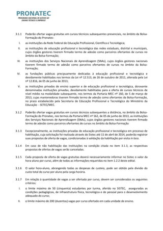 3.1.1 Poderão ofertar vagas gratuitas em cursos técnicos subsequentes presenciais, no âmbito da Bolsa- Formação do Pronatec: 
I. as instituições da Rede Federal de Educação Profissional, Científica e Tecnológica; 
II. as instituições de educação profissional e tecnológica das redes estaduais, distrital e municipais, cujos órgãos gestores tiverem firmado termo de adesão como parceiros ofertantes de cursos no âmbito da Bolsa-Formação; 
III. as instituições dos Serviços Nacionais de Aprendizagem (SNAs), cujos órgãos gestores nacionais tiverem firmado termo de adesão como parceiros ofertantes de cursos no âmbito da Bolsa- Formação; 
IV. as fundações públicas precipuamente dedicadas à educação profissional e tecnológica e devidamente habilitadas nos termos da Lei nº 12.513, de 26 de outubro de 2011, alterada pela Lei nº 12.816, de 05 de junho de 2013; 
V. as instituições privadas de ensino superior e de educação profissional e tecnológica, doravante denominadas instituições privadas, devidamente habilitadas para a oferta de cursos técnicos de nível médio na modalidade subsequente, nos termos da Portaria MEC nº 160, de 5 de março de 2013, cujas mantenedoras tiverem firmado termo de adesão como ofertantes da Bolsa-Formação, no prazo estabelecido pela Secretaria de Educação Profissional e Tecnológica do Ministério da Educação - SETEC/MEC. 
3.1.2 Poderão ofertar vagas gratuitas em cursos técnicos subsequentes a distância, no âmbito da Bolsa- Formação do Pronatec, nos termos da Portaria MEC nº 562, de 05 de junho de 2013, as instituições dos Serviços Nacionais de Aprendizagem (SNAs), cujos órgãos gestores nacionais tiverem firmado termo de adesão como parceiros ofertantes de cursos no âmbito da Bolsa-Formação 
3.1.3 Excepcionalmente, as instituições privadas de educação profissional e tecnológica em processo de habilitação, cuja solicitação foi realizada através do Sistec até 11 de abril de 2014, poderão registrar suas propostas de oferta de vagas, condicionadas à validação da habilitação por visita in loco. 
3.1.4 Em caso de não habilitação das instituições na condição citada no item 3.1.3, as respectivas propostas de ofertas de vagas serão canceladas. 
3.1.5 Cada proposta de oferta de vagas gratuitas deverá necessariamente informar no Sistec o valor da hora-aluno por curso, além de todas as informações requeridas no item 1.2.2 deste edital. 
3.1.6 O valor hora-aluno, abrangendo todas as despesas de custeio, pode ser obtido pela divisão do custo total do curso por aluno pela carga horária. 
3.1.7 Em relação à quantidade de vagas a ser ofertada por curso, devem ser considerados os seguintes critérios: 
I. o limite máximo de 50 (cinquenta) estudantes por turma, aferido no SISTEC, asseguradas as condições pedagógicas, de infraestrutura física, tecnológica e de pessoal para o desenvolvimento adequado do curso; 
II. o limite máximo de 200 (duzentas) vagas por curso ofertado em cada unidade de ensino.  