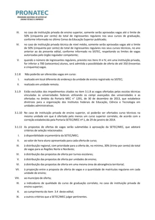 III. no caso de instituição privada de ensino superior, somente serão aprovadas vagas até o limite de 50% (cinquenta por cento) do total de ingressantes regulares nos seus cursos de graduação, conforme informado no último Censo da Educação Superior publicado; 
IV. no caso de instituição privada técnica de nível médio, somente serão aprovadas vagas até o limite de 50% (cinquenta por cento) do total de ingressantes regulares nos seus cursos técnicos, no ano anterior ao do presente edital, conforme informado no SISTEC, respeitando os limites de vagas autorizadas pelo órgão regulador competente; 
V. quando o número de ingressantes regulares, previsto nos itens III e IV, em uma instituição privada, for inferior a 700 (setecentos) alunos, será admitida a possiblidade de oferta de até 350 (trezentas e cinquenta) vagas. 
3.1.8 Não poderão ser oferecidas vagas em curso: 
I. realizado em local diferente do endereço da unidade de ensino registrado no SISTEC; 
II. realizado em unidade remota. 
3.1.9 Estão excluídos dos impedimentos citados no item 3.1.8 as vagas ofertadas pelas escolas técnicas vinculadas às universidades federais utilizando os campi avançados das universidades e as ofertadas no âmbito da Portaria MEC n° 1291, de 30 de dezembro de 2013, que estabelece diretrizes para a organização dos Institutos Federais de Educação, Ciência e Tecnologia em unidades administrativas. 
3.1.10 No caso de instituição privada de ensino superior, só poderão ser ofertados curso técnicos na mesma unidade em que é ofertado pelo menos um curso superior correlato, de acordo com a correção estabelecida pela Portaria SETEC/MEC nº 1, de 29 de janeiro de 2014. 
3.1.11 As propostas de ofertas de vagas serão submetidas à aprovação da SETEC/MEC, que adotará critérios de seleção relacionados: 
I. à disponibilidade orçamentária da SETEC/MEC; 
II. ao valor de hora-aluno apresentado para cada oferta de curso; 
III. à distribuição regional, com prioridade para a oferta de, no mínimo, 30% (trinta por cento) do total de vagas para as Regiões Norte e Nordeste; 
IV. à distribuição das propostas de oferta por turnos escolares; 
V. à distribuição das propostas de oferta por unidades de ensino; 
VI. à distribuição das propostas de oferta em uma mesma área de abrangência territorial; 
VII. à proporção entre a proposta de oferta de vagas e a quantidade de matrículas regulares em cada unidade de ensino; 
VIII. ao município de oferta; 
IX. a indicadores de qualidade do curso de graduação correlato, no caso de instituição privada de ensino superior; 
X. ao cumprimento do item 3.4 deste edital; 
XI. a outros critérios que a SETEC/MEC julgar pertinentes.  