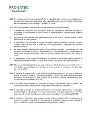 3.1.12 Em caso de empate entre propostas de ofertas de vagas destinadas a uma mesma localidade, serão aplicados critérios de desempate relacionados à qualidade do curso, preço ofertado e distribuição das ofertas de vagas entre instituições e unidades de ensino. 
3.1.13 Serão eliminadas as propostas de oferta de vagas de unidades de ensino quando: 
I. a unidade de ensino não tiver inserido os dados de matrículas de educação profissional e tecnológica na última edição do Censo Escolar da Educação Básica, como escola de educação profissional; 
II. a unidade de ensino não tiver participado da última edição do Censo da Educação Superior, no caso de Instituição de Ensino Superior; 
III. a mantenedora da instituição de ensino não possuir Certidão Negativa de Débito Conjunta (Tributos Federais e Dívida Ativa da União), até o final do período para a apresentação de propostas de oferta de vagas; 
IV. for aberto processo administrativo específico de supervisão pelo MEC, para qualquer uma das autarquias ou unidades de gestão da mantenedora ou da instituição de ensino, e houver parecer de comissão de avaliação constatando a falta de condições mínimas de qualidade para a oferta de cursos; 
V. a mantenedora e suas respectivas instituições e unidades de ensino não tiverem cumprido as obrigações constantes do termo de adesão ou as normas que dispõem sobre a Bolsa-Formação; 
3.1.14 Não será admitida alteração de curso, carga horária, quantidade de vagas, turno, local da oferta ou valor da hora-aluno depois de encerrado o prazo de apresentação da proposta de oferta de vagas por meio do SISTEC. 
3.1.15 A ocupação de vagas gratuitas em cursos técnicos subsequentes ocorrerá por meio do Sistema de Seleção Unificada da Educação Profissional e Tecnológica – SISUTEC, no âmbito da Bolsa-Formação, nos termos da Portaria MEC nº 168, de 07 de março de 2013, conforme edital específico a ser publicado posteriormente pela SETEC/MEC. 
3.1.16 É de inteira responsabilidade da instituição de ensino o procedimento para a matrícula dos candidatos aprovados, de acordo com as regras e prazos estabelecidos neste edital. 
3.1.17 A instituição interessada em participar deste edital deverá cumprir rigorosamente as obrigações constantes do termo de adesão e as normas relativas à Bolsa-Formação, sob pena de ser eliminada do processo de seleção, ficando ainda sujeita a não participação em novos editais do SISUTEC. 
3.1.18 A prestação de informações falsas ou a apresentação de documentação inidônea pela instituição de ensino, assegurado o contraditório e a ampla defesa, ensejará o cancelamento da proposta de oferta de vagas, sem prejuízo das sanções penais eventualmente cabíveis. 
 