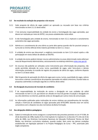 3.2 Do resultado da avaliação das propostas e do recurso 
3.2.1 Cada proposta de oferta de vagas poderá ser aprovada ou recusada com base nos critérios mencionados no item 3.1.11 deste edital. 
3.2.2 É de exclusiva responsabilidade da unidade de ensino a homologação das vagas aprovadas, que deverá ser realizada por meio do SISTEC, nos prazos estabelecidos neste edital. 
3.2.3 A não homologação pela unidade de ensino, mencionada no item 3.2.2, implicará o cancelamento automático das vagas aprovadas. 
3.2.4 Admite-se o cancelamento de uma oferta ou parte dela apenas quando não for possível compor a turma de no mínimo 50% do limite máximo permitido no item 3.1. inciso I. 
3.2.5 A unidade de ensino que descumprir a exigência mencionada no item 3.2.4 estará sujeita a não participação em novos editais de adesão ao SISUTEC. 
3.2.6 A unidade de ensino poderá interpor recurso administrativo no prazo determinado neste edital por meio de Requerimento Administrativo, exclusivamente no endereço eletrônico sistec.mec.gov.br. 
3.2.7 Os recursos não poderão ser utilizados como instrumento para reformulação das propostas, não sendo permitida alteração do curso, turno, quantidade de vagas, valor hora-aluno e demais informações prestadas na ocasião de registro da proposta de oferta de vagas, conforme disposto no item 3.1.6 deste edital. 
3.2.8 Não há garantia de aprovação de oferta de vagas para cursos, turnos, quantidade de vagas, valores hora-aluno e demais características de propostas aprovadas em editais anteriores, ficando todas as propostas submetidas à avaliação segundo os critérios deste edital. 
3.3 Da divulgação do processo de inscrição de candidatos 
3.3.1 É de responsabilidade da instituição de ensino a divulgação em suas unidades do edital mencionado no item 3.1.14, que deverá ser afixado em local de grande circulação e divulgado em seu sítio eletrônico na internet, podendo ainda ser divulgado por outros meios de comunicação. 
3.3.2 As informações publicadas pelas instituições de ensino relativas aos procedimentos de inscrição, seleção e matrícula de candidatos às vagas aprovadas pela SETEC/MEC deverão estar em estrita consonância com o disposto nos atos normativos da Bolsa-Formação. 
3.4 Das obrigações didático-pedagógicas 
3.4.1 Caberá à instituição de ensino assegurar o cumprimento dos preceitos previstos na Lei nº 9.394, de 20 de dezembro de 1996, Seções IV-A e V do Capítulo II e Capítulo III, no Decreto nº 5.154, de 23 de julho de 2004, nas Diretrizes Curriculares Nacionais da Educação Profissional Técnica de Nível Médio, nas diretrizes curriculares estaduais, quando couber, bem como nas demais condições estabelecidas em legislação aplicável e no Projeto Pedagógico do Curso – PPC, autorizado pelo órgão competente.  