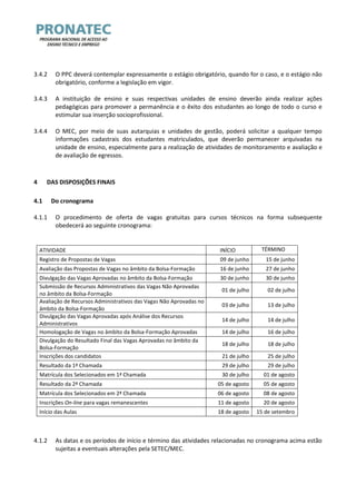 3.4.2 O PPC deverá contemplar expressamente o estágio obrigatório, quando for o caso, e o estágio não obrigatório, conforme a legislação em vigor. 
3.4.3 A instituição de ensino e suas respectivas unidades de ensino deverão ainda realizar ações pedagógicas para promover a permanência e o êxito dos estudantes ao longo de todo o curso e estimular sua inserção socioprofissional. 
3.4.4 O MEC, por meio de suas autarquias e unidades de gestão, poderá solicitar a qualquer tempo informações cadastrais dos estudantes matriculados, que deverão permanecer arquivadas na unidade de ensino, especialmente para a realização de atividades de monitoramento e avaliação e de avaliação de egressos. 
4 DAS DISPOSIÇÕES FINAIS 
4.1 Do cronograma 
4.1.1 O procedimento de oferta de vagas gratuitas para cursos técnicos na forma subsequente obedecerá ao seguinte cronograma: 
ATIVIDADE 
INÍCIO 
TÉRMINO 
Registro de Propostas de Vagas 
09 de junho 
15 de junho 
Avaliação das Propostas de Vagas no âmbito da Bolsa-Formação 
16 de junho 
27 de junho 
Divulgação das Vagas Aprovadas no âmbito da Bolsa-Formação 
30 de junho 
30 de junho 
Submissão de Recursos Administrativos das Vagas Não Aprovadas no âmbito da Bolsa-Formação 
01 de julho 
02 de julho 
Avaliação de Recursos Administrativos das Vagas Não Aprovadas no âmbito da Bolsa-Formação 
03 de julho 
13 de julho 
Divulgação das Vagas Aprovadas após Análise dos Recursos Administrativos 
14 de julho 
14 de julho 
Homologação de Vagas no âmbito da Bolsa-Formação Aprovadas 
14 de julho 
16 de julho 
Divulgação do Resultado Final das Vagas Aprovadas no âmbito da Bolsa-Formação 
18 de julho 
18 de julho 
Inscrições dos candidatos 
21 de julho 
25 de julho 
Resultado da 1ª Chamada 
29 de julho 
29 de julho 
Matrícula dos Selecionados em 1ª Chamada 
30 de julho 
01 de agosto 
Resultado da 2ª Chamada 
05 de agosto 
05 de agosto 
Matrícula dos Selecionados em 2ª Chamada 
06 de agosto 
08 de agosto 
Inscrições On-line para vagas remanescentes 
11 de agosto 
20 de agosto 
Início das Aulas 
18 de agosto 
15 de setembro 
4.1.2 As datas e os períodos de início e término das atividades relacionadas no cronograma acima estão sujeitas a eventuais alterações pela SETEC/MEC.  