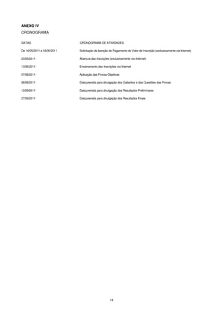 ANEXO IV
CRONOGRAMA

DATAS                        CRONOGRAMA DE ATIVIDADES

De 16/05/2011 a 18/05/2011   Solicitação de Isenção de Pagamento do Valor de Inscrição (exclusivamente via Internet)

23/05/2011                   Abertura das Inscrições (exclusivamente via Internet)

13/06/2011                   Encerramento das Inscrições via Internet

07/08/2011                   Aplicação das Provas Objetivas

08/08/2011                   Data prevista para divulgação dos Gabaritos e das Questões das Provas

13/09/2011                   Data prevista para divulgação dos Resultados Preliminares

27/09/2011                   Data prevista para divulgação dos Resultados Finais




                                                     14
 