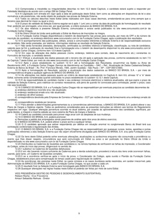 12.3 Comprovadas a inexatidão ou irregularidades descritas no item 12.2 deste Capítulo, o candidato estará sujeito a responder por
Falsidade Ideológica de acordo com o artigo 299 do Código Penal.
         12.4 A Legislação com entrada em vigor após a data de publicação deste Edital, bem como as alterações em dispositivos de lei e atos
normativos a ele posteriores, não serão objeto de avaliação nas provas da Seleção Externa.
         12.5 Todos os cálculos descritos neste Edital serão realizados com duas casas decimais, arredondando-se para cima sempre que a
terceira casa decimal for maior ou igual a cinco.
         12.6 O prazo de validade da Seleção Externa esgotar-se-á após 1 (um) ano a contar da data de publicação de homologação do resultado
final, podendo ser prorrogado, uma única vez, por igual período, a critério exclusivo do BANCO DO BRASIL S.A.
         12.7 Os atos relativos à presente Seleção Externa, comunicados e avisos serão publicados no site www.concursosfcc.com.br da
Fundação Carlos Chagas.
         12.8 No Diário Oficial da União será publicado o Edital de Abertura de Inscrições na íntegra.
         12.9 A Fundação Carlos Chagas disponibilizará o boletim de desempenho nas provas para consulta, por meio do CPF e do número de
inscrição do candidato, no endereço eletrônico www.concursosfcc.com.br da Fundação Carlos Chagas, após a publicação dos resultados.
         12.10 O acompanhamento das publicações, editais, avisos e comunicados referentes à Seleção Externa é de responsabilidade exclusiva
do candidato. Não serão prestadas, por telefone, informações relativas ao resultado da Seleção Externa.
         12.11 Não serão fornecidos atestados, declarações, certificados ou certidões relativos à habilitação, classificação, ou nota de candidatos,
valendo para tal fim a publicação do resultado final e homologação e/ou o boletim de desempenho disponível no site www.concursosfcc.com.br
da Fundação Carlos Chagas, conforme item 12.9 deste Capítulo.
         12.12 Em caso de alteração dos dados pessoais (nome, endereço, telefone para contato, data de nascimento etc.) constantes no
Formulário de Inscrição, o candidato deverá:
         12.12.1 Efetuar a atualização dos dados pessoais até o terceiro dia útil após a aplicação das provas, conforme estabelecido no item 7.5
do Capítulo 7 deste Edital, por meio do site www.concursosfcc.com.br da Fundação Carlos Chagas.
         12.12.2 Após o prazo estabelecido no subitem 12.12.1 até a homologação dos Resultados, encaminhar via Sedex ou Aviso de
Recebimento (AR), à Fundação Carlos Chagas (Serviço de Atendimento ao Candidato – SAC – Ref.: Atualização de Dados Cadastrais/Seleção
Externa do Banco do Brasil – Av. Prof. Francisco Morato, 1565, Jardim Guedala – São Paulo – SP – CEP 05513-900).
         12.13 Após a homologação do Resultado, solicitar a atualização dos dados cadastrais ao BANCO DO BRASIL S.A. – por meio de
correspondência dirigida a qualquer agência do BANCO DO BRASIL S.A.
         12.14 As alterações nos dados pessoais quanto ao critério de desempate estabelecido no Capítulo 8, item 8.6, alíneas “d” e “e” deste
Edital, somente serão consideradas quando solicitadas no prazo estabelecido no subitem 12.12.1 deste Capítulo.
         12.15 É de responsabilidade do candidato manter o seu endereço (inclusive eletrônico) e telefone atualizados, até que expire o prazo de
validade da Seleção Externa, para viabilizar os contatos necessários, sob pena de quando for convocado para contratação, perder o prazo, caso
não seja localizado.
         12.16 O BANCO DO BRASIL S.A. e a Fundação Carlos Chagas não se responsabilizam por eventuais prejuízos ao candidato decorrentes de:
         a) endereço eletrônico incorreto e/ou não atualizado;
         b) endereço residencial errado e/ou não atualizado;
         c) endereço de difícil acesso;
         d) correspondência devolvida pela Empresa de Correios e Telégrafos – ECT por razões diversas de fornecimento e/ou endereço errado do
candidato;
         e) correspondência recebida por terceiros.
         12.17 Para atender a determinações governamentais ou a conveniências administrativas, o BANCO DO BRASIL S.A. poderá alterar o seu
Plano de Cargos e Salários vigente. Todos os parâmetros considerados para as presentes instruções se referem aos termos do Regulamento
respectivo em vigor. Qualquer alteração porventura ocorrida no atual sistema, por ocasião do aproveitamento dos candidatos, significará, por
parte destes, a integral e irrestrita adesão ao novo sistema de Plano de Cargos e Salários.
         12.18 Caberá ao candidato convocado para prover vaga arcar com as despesas de sua mudança.
         12.19 O BANCO DO BRASIL S.A. poderá promover:
         a) Remoções a pedido dos empregados sendo passíveis de análise após dois anos de efetivo exercício;
         b) O BANCO DO BRASIL S.A. poderá alterar o prazo acima a qualquer tempo.
         12.20 O O candidato aprovado que estiver respondendo por débitos em situação anormal no conglomerado Banco do Brasil terá sua
contratação condicionada à regularização das dívidas.
         12.21 O BANCO DO BRASIL S.A. e a Fundação Carlos Chagas não se responsabilizam por quaisquer cursos, textos, apostilas e outras
publicações referentes a esta Seleção Externa que não sejam oficialmente divulgadas pelo BANCO DO BRASIL S.A. e/ou pela Fundação Carlos
Chagas.
         12.22 Os itens deste Edital poderão sofrer eventuais alterações, atualizações ou acréscimos enquanto não consumada a providência ou
evento que lhes disser respeito, circunstância que será comunicada em Edital ou aviso a ser publicado no Diário Oficial da União e
disponibilizado no site www.concursosfcc.com.br da Fundação Carlos Chagas.
         12.23 Distribuídos os Cadernos de Questões aos candidatos e, na remota hipótese de verificarem-se falhas de impressão, o Coordenador
do Colégio, antes do início das provas, diligenciará no sentido de:
         12.23.1 substituir os Cadernos de Questões defeituosos;
         12.23.2 em não havendo número suficiente de Cadernos para a devida substituição, procederá à leitura dos itens onde ocorreram falhas,
usando, para tanto, um Caderno de Questões completo;
         12.23.3 se a ocorrência verificar-se após o início da prova, o Coordenador do Colégio, após ouvido o Plantão da Fundação Carlos
Chagas, estabelecerá prazo para compensação do tempo usado para regularização do caderno.
         12.24 As ocorrências não previstas neste Edital, os casos omissos e os casos duvidosos serão resolvidos, em caráter irrecorrível, pela
Administração do BANCO DO BRASIL S.A. e pela Fundação Carlos Chagas, no que couber a cada um.
         12.25 O resultado final na Seleção Externa será homologado pelo BANCO DO BRASIL S.A.
         12.26 Quaisquer alterações nas regras fixadas neste Edital só poderão ser feitas por meio de outro Edital.

       VICE PRESIDÊNCIA GESTÃO DE PESSOAS E DESENVOLVIMENTO SUSTENTÁVEL
       Robson Rocha - Vice-Presidente
       Amauri Sebastião Niehues - Diretor




                                                                         9
 