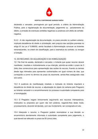HOSPITAL E MATERNIDADE SAGRADA FAMÍLIA

declarado o vencedor, prorrogáveis por igual período, a critério da Administração
Pública, para a regularização da documentação, pagamento ou          parcelamento do
débito, e emissão de eventuais certidões negativas ou positivas com efeito de certidão
negativa.


9.4.2 - A não regularização da documentação, no prazo previsto no subitem anterior,
implicará decadência do direito à contratação, sem prejuízo das sanções previstas no
artigo 81 da Lei nº 8.666/93, sendo facultado à Administração convocar os licitantes
remanescentes, na ordem de classificação, para a assinatura do contrato, ou revogar
a licitação.


10. DO RECURSO, DA ADJUDICAÇÃO E DA HOMOLOGAÇÃO
10.1 No final da sessão, declarado o vencedor, o licitante que quiser recorrer deverá
manifestar, imediata e motivadamente a sua intenção, abrindo-se então o prazo de 3
(três) dias consecutivos para apresentação das razões do recurso, ficando os demais
desde logo intimados para apresentar contrarrazões em igual número de dias, que
começarão a correr no término do prazo do recorrente, sendo-lhes assegurada vista
aos autos;


10.2 A ausência de manifestação imediata e motivada do licitante importará a
decadência do direito de recurso, a adjudicação do objeto do certame pelo Pregoeiro
ao licitante vencedor e o encaminhamento do processo à autoridade competente para
a homologação;


10.3 O Pregoeiro negará liminarmente seguimento aos recursos intempestivos,
imotivados ou propostos por quem não tem poderes, negando-lhes deste modo,
processamento, devendo tal decisão, com seu fundamento, ser consignada em ata;


10.4 Interposto o recurso, o Pregoeiro poderá reconsiderar a sua decisão ou
encaminhá-lo devidamente informado à autoridade competente para julgamento, o
qual deverá ser efetuado no prazo de 05 (cinco) dias;




                                                                                    10
 