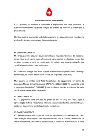 HOSPITAL E MATERNIDADE SAGRADA FAMÍLIA

10.5 Decididos os recursos e constatada a regularidade dos atos praticados, a
autoridade competente adjudicará o objeto do certame ao vencedor e homologará o
procedimento;


10.6 Interposto, o recurso não terá efeito suspensivo e o seu acolhimento importará na
invalidação dos atos insuscetíveis de aproveitamento.




11. DO FORNECIMENTO
11.1 O equipamento adquirido deverá ser entregue no prazo máximo de 60 (sessenta)
se não hover a entrega no prazo, ultrapassará o prazo para a prestação de contas dias
corridos, contados a partir do recebimento do pedido, sob pena de aplicação das
penalidades estipuladas neste instrumento;


11.2 O local da entrega será no do Hospital e Maternidade Sagrada Família, endereço
acima citado, no horário das 09:00 às 17:00h, de segunda à sexta-feira;


11.3 Deverá ser emitida uma Nota Fiscal/Fatura do equipamento em nome da
Sociedade Mãe da Divina Providência, CNPJ nº 84.942.887/0003-99, constando ainda
o número do Convênio nº 748485/2010, que originou o contrato e o número da conta
bancária para efetivação do pagamento.


12. DO PAGAMENTO
12.1 O pagamento será efetuado no prazo de até 10 (dez) dias úteis, após a
apresentação da Nota Fiscal/Fatura referente ao equipamento efetivamente entregue,
desde que devidamente atestada pelo setor competente.


13. DAS PENALIDADES
13.1 Pela inexecução total ou parcial, ou atraso injustificado no fornecimento do objeto
desta licitação, sem prejuízo das responsabilidades civil e criminal, ressalvados os
casos devidamente justificados e comprovados, a critério da Administração, e ainda



                                                                                     11
 