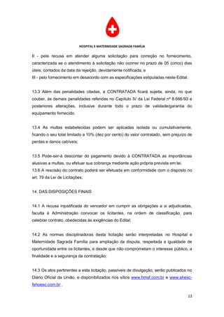 HOSPITAL E MATERNIDADE SAGRADA FAMÍLIA

II - pela recusa em atender alguma solicitação para correção no fornecimento,
caracterizada se o atendimento à solicitação não ocorrer no prazo de 05 (cinco) dias
úteis, contados da data da rejeição, devidamente notificada; e
III - pelo fornecimento em desacordo com as especificações estipuladas neste Edital.


13.3 Além das penalidades citadas, a CONTRATADA ficará sujeita, ainda, no que
couber, às demais penalidades referidas no Capítulo IV da Lei Federal nº 8.666/93 e
posteriores alterações, inclusive durante todo o prazo de validade/garantia do
equipamento fornecido.


13.4 As multas estabelecidas podem ser aplicadas isolada ou cumulativamente,
ficando o seu total limitado a 10% (dez por cento) do valor contratado, sem prejuízo de
perdas e danos cabíveis;


13.5 Pode-ser-á descontar do pagamento devido à CONTRATADA as importâncias
alusivas a multas, ou efetuar sua cobrança mediante ação própria prevista em lei.
13.6 A rescisão do contrato poderá ser efetuada em conformidade com o disposto no
art. 79 da Lei de Licitações;


14. DAS DISPOSIÇÕES FINAIS


14.1 A recusa injustificada do vencedor em cumprir as obrigações a si adjudicadas,
faculta à Administração convocar os licitantes, na ordem de classificação, para
celebrar contrato, obedecidas às exigências do Edital;


14.2 As normas disciplinadoras desta licitação serão interpretadas no Hospital e
Maternidade Sagrada Família para ampliação da disputa, respeitada a igualdade de
oportunidade entre os licitantes, e desde que não comprometam o interesse público, a
finalidade e a segurança da contratação;


14.3 Os atos pertinentes a esta licitação, passíveis de divulgação, serão publicados no
Diário Oficial da União, e disponibilizados nos sítios www.hmsf.com.br e www.ahesc-
fehoesc.com.br .

                                                                                    13
 