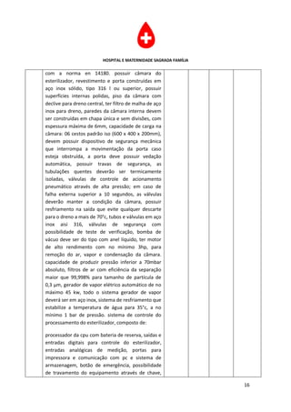 HOSPITAL E MATERNIDADE SAGRADA FAMÍLIA

com a norma en 14180. possuir câmara do
esterilizador, revestimento e porta construídas em
aço inox sólido, tipo 316 l ou superior, possuir
superfícies internas polidas, piso da câmara com
declive para dreno central, ter filtro de malha de aço
inox para dreno, paredes da câmara interna devem
ser construídas em chapa única e sem divisões, com
espessura máxima de 6mm, capacidade de carga na
câmara: 06 cestos padrão iso (600 x 400 x 200mm),
devem possuir dispositivo de segurança mecânica
que interrompa a movimentação da porta caso
esteja obstruída, a porta deve possuir vedação
automática, possuir travas de segurança, as
tubulações quentes deverão ser termicamente
isoladas, válvulas de controle de acionamento
pneumático através de alta pressão; em caso de
falha externa superior a 10 segundos, as válvulas
deverão manter a condição da câmara, possuir
resfriamento na saída que evite qualquer descarte
para o dreno a mais de 70°c, tubos e válvulas em aço
inox aisi 316, válvulas de segurança com
possibilidade de teste de verificação, bomba de
vácuo deve ser do tipo com anel líquido, ter motor
de alto rendimento com no mínimo 3hp, para
remoção do ar, vapor e condensação da câmara.
capacidade de produzir pressão inferior a 70mbar
absoluto, filtros de ar com eficiência da separação
maior que 99,998% para tamanho de partícula de
0,3 µm, gerador de vapor elétrico automático de no
máximo 45 kw, todo o sistema gerador de vapor
deverá ser em aço inox, sistema de resfriamento que
estabilize a temperatura de água para 35°c, a no
mínimo 1 bar de pressão. sistema de controle do
processamento do esterilizador, composto de:

processador da cpu com bateria de reserva, saídas e
entradas digitais para controle do esterilizador,
entradas analógicas de medição, portas para
impressora e comunicação com pc e sistema de
armazenagem, botão de emergência, possibilidade
de travamento do equipamento através de chave,

                                                                   16
 