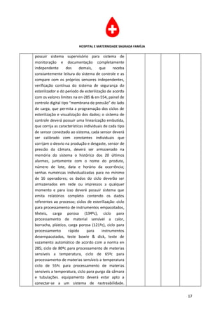 HOSPITAL E MATERNIDADE SAGRADA FAMÍLIA

possuir sistema supervisório para sistema de
monitoração e documentação completamente
independente        dos     demais,     que     receba
constantemente leitura do sistema de controle e as
compare com os próprios sensores independentes,
verificação contínua do sistema de segurança do
esterilizador e do período de esterilização de acordo
com os valores limites na en-285 & en-554, painel de
controle digital tipo “membrana de pressão” do lado
de carga, que permita a programação dos ciclos de
esterilização e visualização dos dados; o sistema de
controle deverá possuir uma linearização embutida,
que corrija as características individuais de cada tipo
de sensor conectado ao sistema, cada sensor deverá
ser calibrado com constantes individuais que
corrijam o desvio na produção e desgaste, sensor de
pressão da câmara, deverá ser armazenado na
memória do sistema o histórico dos 20 últimos
alarmes, juntamente com o nome do produto,
número de lote, data e horário da ocorrência;
senhas numéricas individualizadas para no mínimo
de 16 operadores; os dados do ciclo deverão ser
armazenados em rede ou impressos a qualquer
momento e para isso deverá possuir sistema que
emita relatórios completo contendo os dados
referentes ao processo; ciclos de esterilização: ciclo
para processamento de instrumentos empacotados,
têxteis, carga porosa (134ºc), ciclo para
processamento de material sensível a calor,
borracha, plástico, carga porosa (121ºc), ciclo para
processamento        rápido      para     instrumentos
desempacotados, teste bowie & dick, teste de
vazamento automático de acordo com a norma en
285; ciclo de 80ºc para processamento de materias
sensíveis a temperatura, ciclo de 65ºc para
processamento de materias sensíveis a temperatura
ciclo de 55ºc para processamento de materias
sensíveis a temperatura, ciclo para purga da câmara
e tubulações. equipamento deverá estar apto a
conectar-se a um sistema de rastreabilidade.


                                                                    17
 