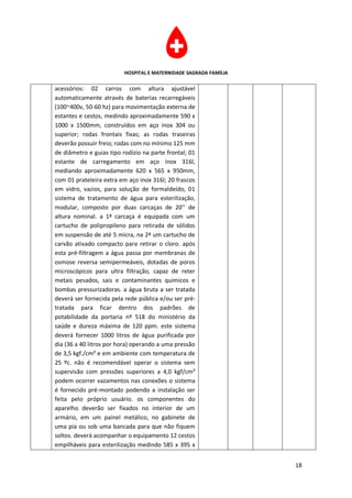 HOSPITAL E MATERNIDADE SAGRADA FAMÍLIA

acessórios: 02 carros com altura ajustável
automaticamente através de baterias recarregáveis
(100~400v, 50-60 hz) para movimentação externa de
estantes e cestos, medindo aproximadamente 590 x
1000 x 1500mm, construídos em aço inox 304 ou
superior; rodas frontais fixas; as rodas traseiras
deverão possuir freio; rodas com no mínimo 125 mm
de diâmetro e guias tipo rodízio na parte frontal; 01
estante de carregamento em aço inox 316l,
mediando aproximadamente 620 x 565 x 950mm,
com 01 prateleira extra em aço inox 316l; 20 frascos
em vidro, vazios, para solução de formaldeído, 01
sistema de tratamento de água para esterilização,
modular, composto por duas carcaças de 20’’ de
altura nominal. a 1ª carcaça é equipada com um
cartucho de polipropileno para retirada de sólidos
em suspensão de até 5 micra, na 2ª um cartucho de
carvão ativado compacto para retirar o cloro. após
esta pré-filtragem a água passa por membranas de
osmose reversa semipermeáveis, dotadas de poros
microscópicos para ultra filtração, capaz de reter
metais pesados, sais e contaminantes químicos e
bombas pressurizadoras. a água bruta a ser tratada
deverá ser fornecida pela rede pública e/ou ser pré-
tratada para ficar dentro dos padrões de
potabilidade da portaria nº 518 do ministério da
saúde e dureza máxima de 120 ppm. este sistema
deverá fornecer 1000 litros de água purificada por
dia (36 a 40 litros por hora) operando a uma pressão
de 3,5 kgf./cm² e em ambiente com temperatura de
25 ºc. não é recomendável operar o sistema sem
supervisão com pressões superiores a 4,0 kgf/cm²
podem ocorrer vazamentos nas conexões o sistema
é fornecido pré-montado podendo a instalação ser
feita pelo próprio usuário. os componentes do
aparelho deverão ser fixados no interior de um
armário, em um painel metálico, no gabinete de
uma pia ou sob uma bancada para que não fiquem
soltos. deverá acompanhar o equipamento 12 cestos
empilháveis para esterilização medindo 585 x 395 x


                                                                   18
 