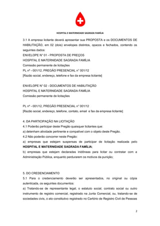 HOSPITAL E MATERNIDADE SAGRADA FAMÍLIA

3.1 A empresa licitante deverá apresentar sua PROPOSTA e os DOCUMENTOS DE
HABILITAÇÃO, em 02 (dois) envelopes distintos, opacos e fechados, contendo os
seguintes dados:
ENVELOPE N° 01 - PROPOSTA DE PREÇOS
HOSPITAL E MATERNIDADE SAGRADA FAMÍLIA
Comissão permanente de licitações
PL nº - 001/12, PREGÃO PRESENCIAL n° 001/12
[Razão social, endereço, telefone e fax da empresa licitante]


ENVELOPE N° 02 - DOCUMENTOS DE HABILITAÇÃO
HOSPITAL E MATERNIDADE SAGRADA FAMÍLIA
Comissão permanente de licitações


PL nº - 001/12, PREGÃO PRESENCIAL n° 001/12
[Razão social, endereço, telefone, contato, email e fax da empresa licitante]


4. DA PARTICIPAÇÃO NA LICITAÇÃO
4.1 Poderão participar deste Pregão quaisquer licitantes que:
a) detenham atividade pertinente e compatível com o objeto deste Pregão.
4.2 Não poderão concorrer neste Pregão:
a) empresas que estejam suspensas de participar de licitação realizada pelo
HOSPITAL E MATERNIDADE SAGRADA FAMÍLIA;
b) empresas que estejam declaradas inidôneas para licitar ou contratar com a
Administração Pública, enquanto perdurarem os motivos da punição;




5. DO CREDENCIAMENTO
5.1 Para o credenciamento deverão ser apresentados, no original ou cópia
autenticada, os seguintes documentos:
a) Tratando-se de representante legal, o estatuto social, contrato social ou outro
instrumento de registro comercial, registrado na Junta Comercial, ou, tratando-se de
sociedades civis, o ato constitutivo registrado no Cartório de Registro Civil de Pessoas



                                                                                      2
 