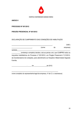HOSPITAL E MATERNIDADE SAGRADA FAMÍLIA

ANEXO II


PROCESSO Nº 001/2012


PREGÃO PRESENCIAL Nº 001/2012




DECLARAÇÃO DE CUMPRIMENTO DAS CONDIÇÕES DE HABILITAÇÃO


________________________________________________,                             CNPJ
________________________,                 (nome                  da         empresa)
sediada_______________________________________________________________
__________, (endereço completo) declara, sob as penas a lei, que CUMPRE todos os
requisitos habilitatórios do Processo nº 001/2012, em Pregão Presencial nº 01/2012,
da Coordenadoria de Licitações, para atendimento ao Hospital e Maternidade Sagrada
Família.


__________________,_____ de _______________de 2012.


_______________________________________________________
nome completo do representante legal da empresa, nº da C.I. e assinatura)




                                                                                  20
 