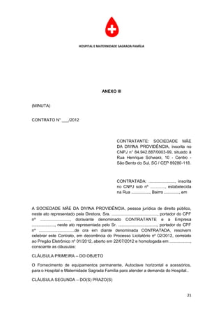 HOSPITAL E MATERNIDADE SAGRADA FAMÍLIA




                                              ANEXO III


(MINUTA)


CONTRATO N° ___/2012




                                                       CONTRATANTE: SOCIEDADE MÃE
                                                       DA DIVINA PROVIDÊNCIA, inscrita no
                                                       CNPJ n° 84.942.887/0003-99, situado à
                                                       Rua Henrique Schwarz, 10 - Centro -
                                                       São Bento do Sul, SC / CEP 89280-118.



                                                       CONTRATADA: ......................., inscrita
                                                       no CNPJ sob nº ............., estabelecida
                                                       na Rua ................, Bairro ............., em


A SOCIEDADE MÃE DA DIVINA PROVIDÊNCIA, pessoa jurídica de direito público,
neste ato representado pela Diretora, Sra. ........................................, portador do CPF
nº .........................., doravante denominado CONTRATANTE e a Empresa
...................., neste ato representada pelo Sr. .................................., portador do CPF
nº ...............................de ora em diante denominada CONTRATADA, resolvem
celebrar este Contrato, em decorrência do Processo Licitatório nº 02/2012, correlato
ao Pregão Eletrônico nº 01/2012, aberto em 22/07/2012 e homologada em ..................,
consoante as cláusulas:

CLÁUSULA PRIMEIRA – DO OBJETO

O Fornecimento de equipamentos permanente, Autoclave horizontal e acessórios,
para o Hospital e Maternidade Sagrada Família para atender a demanda do Hospital..

CLÁUSULA SEGUNDA – DO(S) PRAZO(S)


                                                                                                      21
 