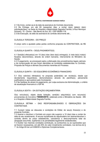 HOSPITAL E MATERNIDADE SAGRADA FAMÍLIA

2.1 De Início, contar-se-á da data da assinatura do Contrato decorrente;
2.2 De Entrega, em até 60 (sessenta) dias, a contar da(s) data(s) da(s)
solicitação(ões), na Sede do Hospital e Maternidade Sagrada Família, à Rua Henrique
Schwarz, 10 - Centro - São Bento do Sul, SC / CEP 89280-118.
2.3 De Execução, da data da assinatura do contrato decorrente até...


CLÁUSULA TERCEIRA – DO PREÇO

O preço certo e ajustado pelas partes conforme proposta da CONTRATADA, de R$
.......................................................

CLÁUSULA QUARTA – DO(S) PAGAMENTO(S)

4.1 Será(ão) efetuado(s) em 10 (dez) dias úteis da(s) entrega(s), à vista da(s) nota(s)
fiscal(is) decorrente(s), através de ordem bancária, interveniente do Ministério da
Saúde;
4.2 O pagamento, se processará após a efetivação dos procedimentos legais cabíveis
e da comprovação de que foram atendidas as condições estabelecidas no Contrato,
Proposta de Preços e demais Documentos inerentes ao Processo.


CLÁUSULA QUINTA – DO EQUILÍBRIO ECONÔMICO FINANCEIRO:

5.1 O(s) valor(es) ofertado(s) na proposta poderá(ão) ser revisto(s), desde que
devidamente requerido(s), demonstrado(s) através de planilha(s), plenamente
justificado(s) e aprovado(s) pelo Contratante;
5.2 Na hipótese de atraso no pagamento, por culpa exclusiva da Administração, o critério
de atualização financeira é o IGP-M.


CLÁUSULA SEXTA – DA DOTAÇÃO ORÇAMENTÁRIA

O(s) veículos(s), objeto desta licitação, será(ão) adquirido(s) com recurso(s)
provenientes do Convênio 748485/2010, celebrado entre o Ministério da Saúde - MS
e o Hospital e Maternidade Sagrada Família.

CLÁUSULA SÉTIMA          –   DAS   RESPONSABILIDADES              E   OBRIGAÇÕES   DA
CONTRATADA

7.1 Cumprir todas as cláusulas e condições do Edital, de seu(s) Anexo(s) e do
presente Contrato;
7.2 Assinar e devolver o Contrato em prazo não superior a 10 (dez) dias a contar da
data do seu recebimento. A recusa injustificada do adjudicatário em assinar/devolver o
contrato dentro do prazo estabelecido, caracteriza o descumprimento total da
obrigação assumida, sujeitando-o às penalidades legalmente estabelecidas;
7.3 Aceitar nas mesmas condições contratuais, os acréscimos ou as supressões que
se fizerem necessárias, em até 25% do valor inicialmente contratado, nos termos do §
1° do Artigo 65 da Lei 8.666/93 e Diplomas Complementares.

                                                                                    22
 