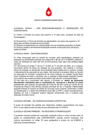 HOSPITAL E MATERNIDADE SAGRADA FAMÍLIA




CLÁUSULA OITAVA         –   DAS    RESPONSABILIDADES              E   OBRIGAÇÕES   DO
CONTRATANTE

8.1 Emitir o Contrato em prazo não superior a 10 (dez) dias, contados da data da
Homologação;

8.2 Encaminhar o Termo de Contrato ao adjudicatário, em prazo não superior a 10
(dez) dias contados da data da sua emissão;
8.3 Efetuar os pagamentos em conformidade com as condições prescritas no Edital;
8.4 Exercer ampla e permanente fiscalização durante a execução do(s) serviço(s),
objeto do Edital.

CLÁUSULA NONA – DAS PENALIDADES

9.1 Pela inexecução total ou parcial do contrato, pelo adjudicatário, poderão ser
aplicadas as penalidades prevista nos artigos 86 a 88 da Lei nº 8.666/93, podendo a
multa ser arbitrada em valor até 10% do fornecimento total, além das medidas legais
cabíveis;
9.2. Nos termos do artigo 7° da Lei nº 10.520, de 17 de julho de 2002, se o Licitante,
convocado dentro do prazo de validade da sua proposta, não celebrar o contrato,
deixar de entregar ou apresentar documentação falsa exigida para o certame, ensejar
o retardamento da execução de seu objeto, não mantiver a proposta, falhar ou fraudar
na execução do Contrato, comportar-se de modo inidôneo ou cometer fraude fiscal,
ficará impedido de licitar e contratar com o Hospital e Maternidade Sagrada Família,
sem prejuízo das multas previstas neste Edital e das demais cominações legais;
9.3 No caso de o convocado não assinar o Contrato ou, deixar de apresentar
documentos solicitados para a contratação ou, recusar-se a fazê-los no prazo
estabelecido, sem prejuízo da aplicação de multa de até 20% (vinte por cento) da sua
Proposta de Preços e das demais sanções previstas em lei, o Hospital e Maternidade
Sagrada Família se reserva ao direito de convocar outro Licitante, observada a ordem
de classificação e o direito de preferência para ME ou EPP e, assim sucessivamente,
hipótese em que o Pregoeiro poderá negociar diretamente com o Licitante para
obtenção de preço menor.


CLÁUSULA DÉCIMA – DA VIGÊNCIA/VALIDADE CONTRATUAL

O prazo de duração fica adstrito aos respectivos créditos orçamentários ano base
2012. A sua vigência será da data da sua assinatura até 31/12/2012.

CLÁUSULA DÉCIMA PRIMEIRA – DA RESCISÃO E PRORROGAÇÃO

O presente contrato poderá ser rescindido mediante prévio e mútuo acordo entre as
partes ou unilateralmente pela CONTRATANTE, quando ocorrer quaisquer dos
motivos enumerados no artigo 78, seus parágrafos e incisos da Lei 8.666/93 e
Diplomas Complementares.


                                                                                   23
 