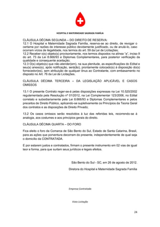 HOSPITAL E MATERNIDADE SAGRADA FAMÍLIA

CLÁUSULA DÉCIMA SEGUNDA – DO DIREITO DE RESERVA:
12.1 O Hospital e Maternidade Sagrada Família, reserva-se ao direito, de revogar o
certame por razões de interesse público devidamente justificado, ou de anulá-lo, caso
ocorram vícios de ilegalidade, nos termos do art. 59 da Lei de Licitações;
12.2 Receber o(s) objeto(s) provisoriamente, nos termos dispostos na alínea “a”, inciso II
do art. 73 da Lei 8.666/93 e Diplomas Complementares, para posterior verificação da
qualidade e consequente aceitação;
12.3 O(s) objeto(s) que não atender(em), na sua plenitude, as especificações do Edital e
seu(s) anexo(s), após notificação, será(ão), prontamente colocado(s) à disposição do(s)
fornecedor(es), sem atribuição de qualquer ônus ao Contratante, com embasamento no
disposto no Art. 76 da Lei de Licitações.

CLÁUSULA DÉCIMA TERCEIRA – DA LEGISLAÇÃO APLICÁVEL E CASOS
OMISSOS

13.1 O presente Contrato reger-se-á pelas disposições expressas na Lei 10.520/2002
regulamentada pela Resolução nº 01/2012, na Lei Complementar 123/2006, no Edital
correlato e subsidiariamente pela Lei 8.666/93 e Diplomas Complementares e pelos
preceitos de Direito Público, aplicando-se supletivamente os Princípios da Teoria Geral
dos contratos e as disposições de Direito Privado;

13.2 Os casos omissos serão resolvidos à luz das referidas leis, recorrendo-se à
analogia, aos costumes e aos princípios gerais do direito.

CLÁUSULA DÉCIMA QUARTA – DO FORO

Fica eleito o foro da Comarca de São Bento do Sul, Estado de Santa Catarina, Brasil,
para as ações que porventura decorram do presente, independentemente de qual seja
o domicílio da CONTRATADA.

E por estarem justos e contratados, firmam o presente instrumento em 02 vias de igual
teor e forma, para que surtam seus jurídicos e legais efeitos.



                                     São Bento do Sul - SC, em 26 de agosto de 2012.

                                   Diretora do Hospital e Maternidade Sagrada Família




                                   Empresa Contratada



                                     Visto Licitação


                                                                                     24
 