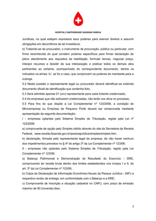 HOSPITAL E MATERNIDADE SAGRADA FAMÍLIA

Jurídicas, no qual estejam expressos seus poderes para exercer direitos e assumir
obrigações em decorrência de tal investidura;
b) Tratando-se de procurador, o instrumento de procuração, público ou particular, com
firma reconhecida do qual constem poderes específicos para firmar declaração de
pleno atendimento aos requisitos da habilitação, formular lances, negociar preço,
interpor recursos e desistir de sua interposição e praticar todos os demais atos
pertinentes ao certame, acompanhado do correspondente documento, dentre os
indicados na alínea “a”, se for o caso, que comprovem os poderes do mandante para a
outorga.
5.2 Nesta ocasião o representante legal ou procurador deverá identificar-se exibindo
documento oficial de identificação que contenha foto;
5.3 Será admitido apenas 01 (um) representante para cada licitante credenciado;
5.4 As empresas que não estiverem credenciadas, não terão voz ativa no processo;
5.5 Para fins do que dispõe a Lei Complementar nº 123/2006, a condição de
Microempresa ou Empresa de Pequeno Porte deverá ser comprovada mediante
apresentação da seguinte documentação:
I - empresas optantes pelo Sistema Simples de Tributação, regida pela Lei nº
123/2006:
a) comprovante de opção pelo Simples obtido através do site da Secretaria da Receita
Federal, www.receita.fazenda.gov.br/pessoajuridica/simples/simples.htm;
b) declaração, firmada pelo representante legal da empresa, de não haver nenhum
dos impedimentos previstos no § 4º do artigo 3º da Lei Complementar nº 123/06;
II - empresas não optantes pelo Sistema Simples de Tributação, regido pela Lei
Complementar nº 123/06:
a) Balanço Patrimonial e Demonstração do Resultado do Exercício - DRE,
comprovando ter receita bruta dentro dos limites estabelecidos nos incisos I e II, do
art. 3º da Lei Complementar nº 123/06;
b) Cópia da Declaração de Informação Econômico-fiscais da Pessoa Jurídica - DIPJ e
respectivo recibo de entrega, em conformidade com o Balanço e a DRE;
c) Comprovante de Inscrição e situação cadastral no CNPJ, com prazo de emissão
máximo de 90 (noventa) dias;




                                                                                    3
 