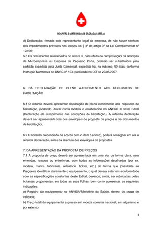 HOSPITAL E MATERNIDADE SAGRADA FAMÍLIA

d) Declaração, firmada pelo representante legal da empresa, de não haver nenhum
dos impedimentos previstos nos incisos do § 4º do artigo 3º da Lei Complementar nº
123/06;
5.6 Os documentos relacionados no item 5.5, para efeito de comprovação da condição
de Microempresa ou Empresa de Pequeno Porte, poderão ser substituídos pela
certidão expedida pela Junta Comercial, expedida há, no máximo, 90 dias, conforme
Instrução Normativa do DNRC nº 103, publicada no DO de 22/05/2007.




6. DA DECLARAÇÃO DE PLENO ATENDIMENTO AOS REQUISITOS DE
HABILITAÇÃO


6.1 O licitante deverá apresentar declaração de pleno atendimento aos requisitos de
habilitação, podendo utilizar como modelo o estabelecido no ANEXO II deste Edital
(Declaração de cumprimento das condições de habilitação). A referida declaração
deverá ser apresentada fora dos envelopes de proposta de preços e de documentos
de habilitação.


6.2 O licitante credenciado de acordo com o item 5 (cinco), poderá consignar em ata a
referida declaração, antes da abertura dos envelopes de propostas.


7. DA APRESENTAÇÃO DA PROPOSTA DE PREÇOS
7.1 A proposta de preço deverá ser apresentada em uma via, de forma clara, sem
emendas, rasuras ou entrelinhas, com todas as informações detalhadas (por ex.
modelo, marca, fabricante, referência, folder, etc.) de forma que possibilite ao
Pregoeiro identificar claramente o equipamento, o qual deverá estar em conformidade
com as especificações constantes deste Edital, devendo, ainda, ser rubricadas pelas
licitantes proponentes, em todas as suas folhas, bem como apresentar as seguintes
indicações:
a) Registro do equipamento na ANVISA/Ministério da Saúde, dentro do prazo de
validade;
b) Preço total do equipamento expresso em moeda corrente nacional, em algarismo e
por extenso.

                                                                                    4
 