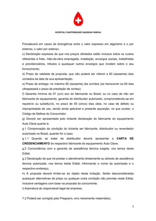 HOSPITAL E MATERNIDADE SAGRADA FAMÍLIA



Prevalecerá em casos de divergência entre o valor expresso em algarismo e o por
extenso, o valor por extenso;
c) Declaração expressa de que nos preços ofertados estão inclusos todos os custos
referentes a frete, mão-de-obra empregada, instalação, encargos sociais, trabalhistas
e previdenciários, tributos e quaisquer outros encargos que incidam sobre o seu
fornecimento;
d) Prazo de validade da proposta, que não poderá ser inferior a 60 (sessenta) dias
contados da data de sua apresentação;
e) Prazo de entrega: no máximo 60 (sessenta) dia corridos (se transcorrer os 60 dias
ultrapassará o prazo da prestação de contas);
f) Garantia mínima de 01 (um) ano do fabricante no Brasil, ou no caso de não ser
fabricante do equipamento, garantia do distribuidor autorizado, comprometendo-se em
repará-lo ou substituí-lo, no prazo de 05 (cinco) dias úteis, no caso de defeito ou
impropriedade de uso, sendo ainda aplicável a presente aquisição, no que couber, o
Código de Defesa do Consumidor;
g) Deverá ser apresentada pelo licitante declaração do fabricante do equipamento
Auto Clave quanto à:
g.1 Comprovação da condição do licitante ser fabricante, distribuidor ou revendedor
autorizado no Brasil, quando for o caso;
g.1.1     Quando   se   tratar de   distribuidor deverá     apresentar a   CARTA   DE
CREDENCIAMENTO do respectivo fabricante do equipamento Auto Clave;
g.2 Concordância com a garantia de assistência técnica exigida, nos temos deste
Edital;
g.3 Declaração de que irá prestar o atendimento diretamente ou através de assistência
técnica autorizada, nos temos deste Edital, informando o nome da autorizado e o
respectivo endereço;
h) A proposta deverá limitar-se ao objeto desta licitação. Serão desconsideradas
quaisquer alternativas de preço ou qualquer outra condição não prevista neste Edital,
inclusive vantagens com base na proposta do concorrente;
i) Assinatura do responsável legal da empresa;


7.2 Poderá ser corrigido pelo Pregoeiro, erro meramente matemático;

                                                                                    5
 