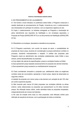 HOSPITAL E MATERNIDADE SAGRADA FAMÍLIA

8. DO PROCEDIMENTO E DO JULGAMENTO
8.1 No horário e local indicados no preâmbulo deste Edital, o Pregoeiro instaurará a
sessão destinada ao processamento do Pregão, iniciando-se com o credenciamento
dos interessados em participar do certame, com os respectivos registros em ata;
8.2 Após o credenciamento, os licitantes entregarão ao Pregoeiro a declaração de
pleno atendimento aos requisitos de habilitação e, em envelopes separados, a
Proposta de Preços (ENVELOPE Nº 01) e os Documentos de Habilitação (ENVELOPE
Nº 02);


8.3 Recebidos os envelopes, descaberá a desistência da proposta;


8.4 O Pregoeiro examinará, com auxílio da equipe de apoio, a aceitabilidade da
proposta de menor preço, levando em consideração os preços estimativos contidos no
processo, decidindo motivadamente a respeito. A análise das propostas pelo
Pregoeiro visará ao atendimento das condições estabelecidas neste Edital e seus
anexos, sendo desclassificadas as propostas:
a) Cujo objeto não atenda às especificações, prazos e condições fixados no Edital;
b) Que apresentem preço baseado exclusivamente em proposta dos demais licitantes;
c) Que apresentem preço excessivo ou manifestamente inexequível.


8.5 Será considerada vencedora a proposta que, satisfazendo todas as exigências
contidas neste ato convocatório, apresentar o menor preço, depois de observados os
seguintes critérios:
a) seleção da proposta com menor preço e das demais com variação de até 10% (dez
por cento) superiores àqueles;
b) Não havendo pelo menos 03 (três) propostas nas condições definida na alínea
anterior, serão selecionadas as propostas que apresentarem os 03 (três) menores
preços. Na utilização desse critério, serão admitidas todas as propostas empatadas,
independentemente de número de licitantes;
c) No caso de empate entre duas ou mais propostas, será efetuado sorteio para
definição da sequência de lances, com a participação de todos os licitantes;




                                                                                     6
 