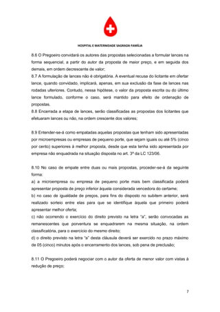 HOSPITAL E MATERNIDADE SAGRADA FAMÍLIA

8.6 O Pregoeiro convidará os autores das propostas selecionadas a formular lances na
forma sequencial, a partir do autor da proposta de maior preço, e em seguida dos
demais, em ordem decrescente de valor;
8.7 A formulação de lances não é obrigatória. A eventual recusa do licitante em ofertar
lance, quando convidado, implicará, apenas, em sua exclusão da fase de lances nas
rodadas ulteriores. Contudo, nessa hipótese, o valor da proposta escrita ou do último
lance formulado, conforme o caso, será mantido para efeito de ordenação de
propostas.
8.8 Encerrada a etapa de lances, serão classificadas as propostas dos licitantes que
efetuaram lances ou não, na ordem crescente dos valores;


8.9 Entender-se-á como empatadas aquelas propostas que tenham sido apresentadas
por microempresas ou empresas de pequeno porte, que sejam iguais ou até 5% (cinco
por cento) superiores à melhor proposta, desde que esta tenha sido apresentada por
empresa não enquadrada na situação disposta no art. 3º da LC 123/06.


8.10 No caso de empate entre duas ou mais propostas, proceder-se-á da seguinte
forma:
a) a microempresa ou empresa de pequeno porte mais bem classificada poderá
apresentar proposta de preço inferior àquela considerada vencedora do certame;
b) no caso de igualdade de preços, para fins do disposto no subitem anterior, será
realizado sorteio entre elas para que se identifique àquela que primeiro poderá
apresentar melhor oferta;
c) não ocorrendo o exercício do direito previsto na letra “a”, serão convocadas as
remanescentes que porventura se enquadrarem na mesma situação, na ordem
classificatória, para o exercício do mesmo direito;
d) o direito previsto na letra “a” desta cláusula deverá ser exercido no prazo máximo
de 05 (cinco) minutos após o encerramento dos lances, sob pena de preclusão;


8.11 O Pregoeiro poderá negociar com o autor da oferta de menor valor com vistas à
redução de preço;




                                                                                      7
 