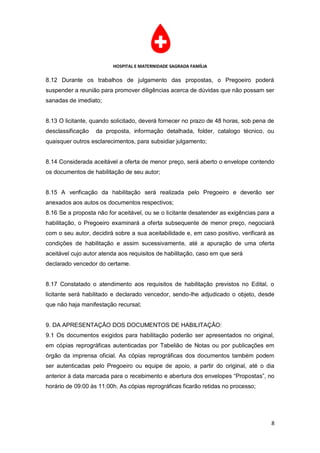 HOSPITAL E MATERNIDADE SAGRADA FAMÍLIA

8.12 Durante os trabalhos de julgamento das propostas, o Pregoeiro poderá
suspender a reunião para promover diligências acerca de dúvidas que não possam ser
sanadas de imediato;


8.13 O licitante, quando solicitado, deverá fornecer no prazo de 48 horas, sob pena de
desclassificação   da proposta, informação detalhada, folder, catalogo técnico, ou
quaisquer outros esclarecimentos, para subsidiar julgamento;


8.14 Considerada aceitável a oferta de menor preço, será aberto o envelope contendo
os documentos de habilitação de seu autor;


8.15 A verificação da habilitação será realizada pelo Pregoeiro e deverão ser
anexados aos autos os documentos respectivos;
8.16 Se a proposta não for aceitável, ou se o licitante desatender as exigências para a
habilitação, o Pregoeiro examinará a oferta subsequente de menor preço, negociará
com o seu autor, decidirá sobre a sua aceitabilidade e, em caso positivo, verificará as
condições de habilitação e assim sucessivamente, até a apuração de uma oferta
aceitável cujo autor atenda aos requisitos de habilitação, caso em que será
declarado vencedor do certame.


8.17 Constatado o atendimento aos requisitos de habilitação previstos no Edital, o
licitante será habilitado e declarado vencedor, sendo-lhe adjudicado o objeto, desde
que não haja manifestação recursal;


9. DA APRESENTAÇÃO DOS DOCUMENTOS DE HABILITAÇÃO:
9.1 Os documentos exigidos para habilitação poderão ser apresentados no original,
em cópias reprográficas autenticadas por Tabelião de Notas ou por publicações em
órgão da imprensa oficial. As cópias reprográficas dos documentos também podem
ser autenticadas pelo Pregoeiro ou equipe de apoio, a partir do original, até o dia
anterior à data marcada para o recebimento e abertura dos envelopes “Propostas”, no
horário de 09:00 às 11:00h. As cópias reprográficas ficarão retidas no processo;




                                                                                     8
 