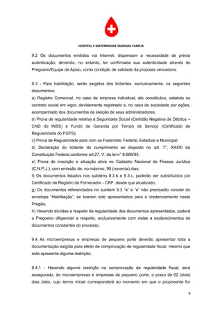 HOSPITAL E MATERNIDADE SAGRADA FAMÍLIA

9.2 Os documentos emitidos via Internet, dispensam a necessidade de prévia
autenticação, devendo, no entanto, ter confirmada sua autenticidade através do
Pregoeiro/Equipe de Apoio, como condição de validade da proposta vencedora.


9.3 - Para habilitação, serão exigidos dos licitantes, exclusivamente, os seguintes
documentos:
a) Registro Comercial, no caso de empresa individual; ato constitutivo, estatuto ou
contrato social em vigor, devidamente registrado e, no caso de sociedade por ações,
acompanhado dos documentos de eleição de seus administradores;
b) Prova de regularidade relativa à Seguridade Social (Certidão Negativa de Débitos –
CND do INSS) e Fundo de Garantia por Tempo de Serviço (Certificado de
Regularidade do FGTS);
c) Prova de Regularidade para com as Fazendas: Federal, Estadual e Municipal.
d) Declaração do licitante do cumprimento ao disposto no art. 7°, XXXIII da
Constituição Federal,conforme art.27, V, da lei n° 8.666/93;
e) Prova de inscrição e situação ativa no Cadastro Nacional de Pessoa Jurídica
(C.N.P.J.), com emissão de, no máximo, 90 (noventa) dias;
f) Os documentos listados nos subitens 9.3.b e 9.3.c, poderão ser substituídos por
Certificado de Registro de Fornecedor - CRF, desde que atualizado;
g) Os documentos referenciados no subitem 9.3 “a” e “e” não precisarão constar do
envelope “Habilitação”, se tiverem sido apresentados para o credenciamento neste
Pregão;
h) Havendo dúvidas a respeito da regularidade dos documentos apresentados, poderá
o Pregoeiro diligenciar a respeito, exclusivamente com vistas a esclarecimentos de
documentos constantes do processo.


9.4 As microempresas e empresas de pequeno porte deverão apresentar toda a
documentação exigida para efeito de comprovação de regularidade fiscal, mesmo que
esta apresente alguma restrição;


9.4.1 - Havendo alguma restrição na comprovação da regularidade fiscal, será
assegurado, às microempresas e empresas de pequeno porte, o prazo de 02 (dois)
dias úteis, cujo termo inicial corresponderá ao momento em que o proponente for

                                                                                   9
 
