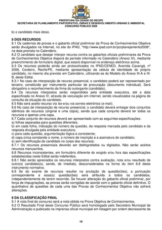 PREFEITURA DA CIDADE DO RECIFE
SECRETARIA DE PLANEJAMENTO PARTICIPATIVO, OBRAS E DESENVOLVIMENTO URBANO E AMBIENTAL
CONCURSO PÚBLICO 2008
10
b) o candidato mais idoso.
8 DOS RECURSOS
8.1 Os cadernos de provas e o gabarito oficial preliminar da Prova de Conhecimentos Objetiva
serão divulgados na Internet, no site do IPAD, "http://www.ipad.com.br/pcrplanejamento2008",
na data prevista no Calendário.
8.2 O candidato que desejar interpor recurso contra os gabaritos oficiais preliminares da Prova
de Conhecimentos Objetiva disporá do período informado no Calendário (Anexo IV), mediante
preenchimento de formulário digital, que estará disponível no endereço eletrônico acima.
8.3 Os recursos poderão ainda ser protocolizados no IPAD/CENED, Avenida Caxangá, nº
2006, Cordeiro, Recife/PE, mediante apresentação da cédula de identidade do próprio
candidato, no mesmo dia previsto em Calendário, utilizando-se do Modelo do Anexo III-A e III-
B, deste Edital.
8.3.1 No caso de interposição de recurso presencial, o candidato poderá ser representado por
terceiro, constituído por instrumento particular de procuração (documento individual). Será
obrigatório o reconhecimento da firma do outorgante (candidato).
8.4 Os recursos interpostos serão respondidos pela entidade executora, até a data
especificada no Anexo IV, através de veiculação em internet, sendo visualizados na página de
consulta da situação do candidato.
8.5 Não será aceito recurso via fax e/ou via correio eletrônico (e-mail).
8.6 No caso de interposição de recurso presencial, o candidato deverá entregar dois conjuntos
idênticos de recursos (original e uma cópia), sendo que cada conjunto deverá ter todos os
recursos e apenas uma capa.
8.7 Cada conjunto de recursos deverá ser apresentado com as seguintes especificações:
a) folhas separadas para questões diferentes;
b) em cada folha, indicação do número da questão, da resposta marcada pelo candidato e da
resposta divulgada pela entidade executora;
c) para cada questão, argumentação lógica e consistente;
d) capa única constando o nome, o número de inscrição e a assinatura do candidato;
e) sem identificação do candidato no corpo dos recursos;
8.7.1 Os recursos presenciais deverão ser datilografados ou digitados. Não serão aceitos
recursos manuscritos.
8.8 Recursos inconsistentes, em formulário diferente do exigido e/ou fora das especificações
estabelecidas neste Edital serão indeferidos.
8.8.1 Não serão apreciados os recursos interpostos contra avaliação, nota e/ou resultado de
outro(s) candidato(s), sendo, de imediato, desconsiderados na forma do item 8.8 deste
instrumento normativo.
8.9 Se do exame de recursos resultar na anulação de questão(ões), a pontuação
correspondente a essa(s) questão(ões) será atribuída a todos os candidatos,
independentemente de terem recorrido. Se houver alteração do gabarito oficial preliminar, por
força de impugnações, as provas serão corrigidas de acordo com o gabarito oficial definitivo. O
quantitativo de questões de cada uma das Provas de Conhecimentos Objetiva não sofrerá
alterações.
9 DA CLASSIFICAÇÃO FINAL
9.1 A nota final do concurso será a nota obtida na Prova Objetiva de Conhecimentos.
9.2 O Resultado Final deste Concurso Público será homologado pelo Secretário Municipal de
Administração e publicado na imprensa oficial municipal em listagem por ordem decrescente da
 