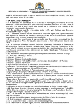 PREFEITURA DA CIDADE DO RECIFE
SECRETARIA DE PLANEJAMENTO PARTICIPATIVO, OBRAS E DESENVOLVIMENTO URBANO E AMBIENTAL
CONCURSO PÚBLICO 2008
11
nota final, separada por cargo, contendo: nome do candidato, número de inscrição, pontuação
final no certame e ordem de colocação.
10 DA NOMEAÇÃO E ADMISSÃO
10.1. A admissão dos candidatos dar-se-á através de nomeação pelo Prefeito do Recife,
obedecida a ordem de classificação para cada cargo, mediante publicação no Diário Oficial do
Município, que será a fonte oficial para tomada de conhecimento dos candidatos das
informações e convocações deste item.
10.1.1 Os candidatos, quando empossados, serão regidos pelo Estatuto dos Servidores
Públicos do Município do Recife.
10.2. O candidato nomeado deverá satisfazer os requisitos legais para a posse em cargo
público municipal, inclusive ser declarado apto nos exames médicos admissionais, conforme
legislação em vigor e normas estabelecidas neste Edital.
10.3. A posse fica condicionada à apresentação dos documentos comprobatórios dos
requisitos exigidos no Anexo II (Requisitos Específicos) e no item 3 (Requisitos Gerais) deste
Edital.
10.4. Os candidatos nomeados deverão, dentro do prazo legal, comparecer à Secretaria de
Administração e Gestão de Pessoas, na Gerência de Cargos, Salários e Provimentos, no 11º
andar, sala 16, portando os documentos comprobatórios dos requisitos legais, a fim de serem
encaminhados a exames médicos admissionais por órgão indicado pela Prefeitura do Recife
para tal finalidade.
10.4.1 Documentos de apresentação obrigatória na posse do candidato nomeado ao cargo:
a) 01 (uma) foto 3x4 (três por quatro);
b) Original e Cópia do CPF;
c) Original e Cópia da Cédula de Identidade;
d) Original e Cópia do Título de Eleitor com a comprovação de votação (1º e 2º Turnos);
e) Original e Cópia do PIS/PASEP;
f) Original e Cópia da Certidão de Nascimento e/ou Casamento;
g) Original da Certidão Negativa de Antecedentes Criminais (Justiça Comum/Estadual e Justiça
Federal), do local onde residiu nos últimos 05 (cinco) anos;
h) Original e Cópia do Certificado de Reservista, se do sexo masculino;
i) Original e Cópia do Comprovante de Residência em nome do candidato;
j) Cópia autenticada do Diploma do respectivo Curso (Superior ou Técnico) ou Certificado com
Histórico do Curso (Nível Médio), sendo admitida a Declaração de Colação de Grau aos
candidatos de Nível Superior;
l) Declaração de Bens, com firma reconhecida (modelo fornecido pela Prefeitura);
m) Declaração de Cargos e/ou Empregos Públicos, com firma reconhecida; ou Declaração de
que não tem vínculo empregatício com órgão público, com firma reconhecida (modelo fornecido
pela Prefeitura);
n) habilitação no respectivo órgão ou conselho fiscalizador da profissão, quando couber.
10.4.2 O candidato deverá providenciar, às suas expensas, os seguintes exames: Teste VDRL
– Sífilis; Glicemia em jejum; Hemograma completo; Sumário de urina; Avaliação de Otorrino; e
Avaliação Oftalmológica; e parecer cardiológico.
10.4.2.1 Os resultados dos exames serão apresentados na ocasião da realização do exame
médico admissional.
10.5. A posse do candidato deverá ocorrer no prazo de 30 (trinta) dias da nomeação.
10.6. Será tornada sem efeito a nomeação dos candidatos que:
a) não se apresentarem para posse no prazo estabelecido por Lei;
b) não satisfizerem os requisitos legais, incluindo todas as normas estabelecidas no Edital.
 