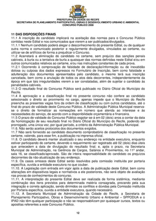 PREFEITURA DA CIDADE DO RECIFE
SECRETARIA DE PLANEJAMENTO PARTICIPATIVO, OBRAS E DESENVOLVIMENTO URBANO E AMBIENTAL
CONCURSO PÚBLICO 2008
12
11 DAS DISPOSIÇÕES FINAIS
11.1 A inscrição do candidato implicará na aceitação das normas para o Concurso Público
contidas neste Edital e nos comunicados que vierem a ser publicados/divulgados.
11.1.1 Nenhum candidato poderá alegar o desconhecimento do presente Edital, ou de qualquer
outra norma e comunicado posterior e regularmente divulgados, vinculados ao certame, ou
utilizar-se de artifícios de forma a prejudicar o Concurso.
11.2 Acarretará a eliminação do candidato no certame, sem prejuízo das sanções penais
cabíveis, à burla ou a tentativa de burla a quaisquer das normas definidas neste Edital e/ou em
outros comunicados relativos ao certame, e/ou nas instruções constantes de cada prova.
11.2.1 Ocorrendo à comprovação de falsidade de declaração/informação ou de inexatidão
dolosa ou culposa dos dados expressos no Formulário de Inscrição, bem como falsidade e
adulteração dos documentos apresentados pelo candidato, o mesmo terá sua inscrição
cancelada, bem como a anulação de todos os atos dela decorrentes, independentemente da
época em que tais irregularidades vierem a ser constatadas, além de sujeitar o candidato às
penalidades cabíveis.
11.3 O resultado final do Concurso Público será publicado no Diário Oficial do Município do
Recife.
11.4 A aprovação e a classificação final no presente concurso não confere ao candidato
selecionado o direito ao provimento no cargo, apenas impede que o Município do Recife
preencha as presentes vagas fora da ordem de classificação ou com outros candidatos, até o
final do prazo de validade deste Concurso Público. A Administração Pública Municipal reserva-
se o direito de formalizar as nomeações em número que atenda ao interesse e às
necessidades do serviço, de acordo com a disponibilidade orçamentária e financeira.
11.5 O prazo de validade do Concurso Público esgotar-se-á em 02 (dois) anos a contar da data
da homologação de seu resultado final no Diário Oficial do Município do Recife, podendo ser
prorrogado, uma única vez, por igual período, a critério da Administração Pública Municipal.
11.6. Não serão aceitos protocolos dos documentos exigidos.
11.7 Não será fornecido ao candidato documento comprobatório de classificação no presente
certame, valendo, para esse fim, a publicação na imprensa oficial.
11.8. O candidato deverá manter atualizado o seu endereço na entidade executora, enquanto
estiver participando do certame, devendo o requerimento ser registrado até 02 (dois) dias úteis
que antecedem a data de divulgação do resultado final; e, após o prazo, na Secretaria
Municipal de Administração, na Gerência de Cargos, Salários e Provimentos, no 11º andar,
sala 16, se classificado/aprovado. São de inteira responsabilidade do candidato os prejuízos
decorrentes da não-atualização de seu endereço.
11.9. Os casos omissos deste Edital serão resolvidos pela comissão instituída por portaria
específica, ouvida a entidade executora no que couber.
11.10. A Legislação com entrada em vigor após a data de publicação deste Edital, bem como
alterações em dispositivos legais e normativos a ele posteriores, não será objeto de avaliação
nas provas de conhecimentos do concurso.
11.11. A interpretação do presente Edital deve ser realizada de forma sistêmica, mediante
combinação dos itens previstos para determinada matéria consagrada, prezando pela sua
integração e correta aplicação, sendo dirimidos os conflitos e dúvidas pela Comissão instituída
por Portaria específica, ouvida a entidade executora, quando necessário.
11.12. A Secretaria Municipal de Administração da Cidade do Recife, a Secretaria de
Planejamento Participativo, Obras e Desenvolvimento Urbano e Ambiental – SPPODUA e o
IPAD não têm qualquer participação e não se responsabilizam por quaisquer cursos, textos ou
apostilas referentes a este Concurso Público.
 