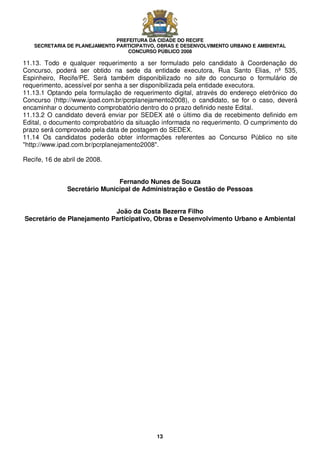 PREFEITURA DA CIDADE DO RECIFE
SECRETARIA DE PLANEJAMENTO PARTICIPATIVO, OBRAS E DESENVOLVIMENTO URBANO E AMBIENTAL
CONCURSO PÚBLICO 2008
13
11.13. Todo e qualquer requerimento a ser formulado pelo candidato à Coordenação do
Concurso, poderá ser obtido na sede da entidade executora, Rua Santo Elias, nº 535,
Espinheiro, Recife/PE. Será também disponibilizado no site do concurso o formulário de
requerimento, acessível por senha a ser disponibilizada pela entidade executora.
11.13.1 Optando pela formulação de requerimento digital, através do endereço eletrônico do
Concurso (http://www.ipad.com.br/pcrplanejamento2008), o candidato, se for o caso, deverá
encaminhar o documento comprobatório dentro do o prazo definido neste Edital.
11.13.2 O candidato deverá enviar por SEDEX até o último dia de recebimento definido em
Edital, o documento comprobatório da situação informada no requerimento. O cumprimento do
prazo será comprovado pela data de postagem do SEDEX.
11.14 Os candidatos poderão obter informações referentes ao Concurso Público no site
"http://www.ipad.com.br/pcrplanejamento2008".
Recife, 16 de abril de 2008.
Fernando Nunes de Souza
Secretário Municipal de Administração e Gestão de Pessoas
João da Costa Bezerra Filho
Secretário de Planejamento Participativo, Obras e Desenvolvimento Urbano e Ambiental
 