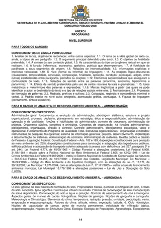PREFEITURA DA CIDADE DO RECIFE
SECRETARIA DE PLANEJAMENTO PARTICIPATIVO, OBRAS E DESENVOLVIMENTO URBANO E AMBIENTAL
CONCURSO PÚBLICO 2008
14
ANEXO I
PROGRAMAS
NIVEL SUPERIOR
PARA TODOS OS CARGOS:
CONHECIMENTOS DE LÍNGUA PORTUGUESA:
1. Análise de textos, objetivando reconhecer, entre outros aspectos: 1.1. O tema ou a idéia global do texto ou,
ainda, o tópico de um parágrafo; 1.2. O argumento principal defendido pelo autor; 1.3. O objetivo ou finalidade
pretendida; 1.4. A síntese do seu conteúdo global; 1.5. As características do tipo ou do gênero textual em que se
realizam; 1.6. A função (referencial, expressiva, apelativa, poética) que desempenham; 1.7. A fidelidade de
paráfrases a seus segmentos de origem; 1.8. Relações de intertextualidade; 1.9. Informações explícitas e
implícitas veiculadas; 1.10. O nível (formal ou informal) da linguagem; 1.11. As relações lógico-discursivas
(causalidade, temporalidade, conclusão, comparação, finalidade, oposição, condição, explicação, adição, entre
outras) estabelecidas entre parágrafos, períodos ou orações; 1.12. Elementos seqüenciadores que asseguram a
continuidade do texto; 1.13. Relações de sentido entre as palavras (sinonímia, antonímia, hiperonímia e
partonímia); 1.14. Efeitos de sentido pretendidos pelo uso de certos recursos lexicais e gramaticais; 1.15. Usos
metafóricos e metonímicos das palavras e expressões; 1.1.6. Marcas lingüísticas a partir das quais se pode
identificar o autor, o destinatário do texto e o tipo de relações sociais entre eles. 2. Morfossintaxe: 2.1. Processos
de formação de palavras; 2.2. Radicais, prefixos e sufixos; 2.3. Colocação, regência e concordância nominal e
verbal. 3. Padrão escrito no nível culto: ortografia, acentuação gráfica, pontuação. 4. Figuras de linguagem
(pensamento, sintaxe e palavra).
PARA O CARGO DE ANALISTA DE DESENVOLVIMENTO AMBIENTAL – ADMINISTRAÇÃO:
CONHECIMENTOS ESPECÍFICOS:
Administração geral: fundamentos e evolução da administração; abordagem sistêmica; estrutura e projeto
organizacional; processo decisório; planejamento em estratégia; ética e responsabilidade; administração de
operação e da qualidade; funções e habilidades do administrador; controle de processos; administração de
projetos. Orçamento público, conceitos e princípios. Conceitos de organização. As funções administrativas:
planejamento, organização, direção e controle; Controle administrativo, planejamento estratégico, tático e
operacional. Fundamentos do Programa de Qualidade Total. Estruturas organizacionais. Organização e métodos:
instrumentos de pesquisa; fluxogramas; sistema de informação gerencial; projetos, desenvolvimento, implantação
e documentação de sistemas. Administração de contratos. Administração de materiais. Gestão pública e Gestão
de Pessoas. Legislação Federal: Constituição Federal – Arts. 182 e 183; disposições constitucionais para proteção
ao meio ambiente (art. 225); disposições constitucionais para construção e adaptação dos logradouros públicos,
edifícios públicos e adequação de transporte coletivo adequado à pessoa com deficiência (art. 227, parágrafo 2º e
art. 244); Lei Federal 4.771, de 15/09/1965 – Código Florestal e alterações posteriores; Lei Federal 6.938,
31/08/1981 – dispõe sobre a Política Nacional de Meio Ambiente;Lei Federal 9.605, de 12/02/1998 – Lei de
Crimes Ambientais;Lei Federal 9.985/2000 – institui o Sistema Nacional de Unidades de Conservação da Natureza
– SNUC;Lei Federal 10.257, de 10/07/2001 – Estatuto das Cidades. Legislação Municipal: Lei Municipal –
16.243/1996 – Código do Meio Ambiente e do Equilíbrio Ecológico, com as alterações da Lei nº. 17.171, de
30/12/2005; Lei Municipal 17.071/2004, com as alterações da Lei nº. 17.171/2005 – institui a taxa de licenciamento
ambiental municipal; Lei Municipal 16.176/1996 e alterações posteriores – Lei de Uso e Ocupação do Solo
(LUOS).
PARA O CARGO DE ANALISTA DE DESENVOLVIMENTO AMBIENTAL – AGRONOMIA:
CONHECIMENTOS ESPECÍFICOS:
O solo: gênese do solo: fatores de formação do solo. Propriedades físicas, químicas e biológicas do solo. Erosão
do solo: conceitos, tipos, agentes. Fatores que influem na erosão. Práticas de conservação do solo. Recuperação
de solos degradados. Conservação do solo e água e poluição. Controle de assoreamento de rios e barragens.
Aspectos gerais de manejo de bacias hidrográficas. Noções de geologia. Noções de geografia e cartografia.
Meteorologia e Climatologia: Elementos do clima: temperatura, radiação, pressão, umidade, precipitação, vento,
evaporação e evapotranspiração. Fatores do clima: altitude, relevo, vegetação, latitude. 6. Ciclo hidrológico.
Noções de capacidade de campo, ponto de murcha permanente, velocidade de infiltração básica,
evapotranspiração. Noções de Silvicultura Geral. Ecologia: Ecologia de Populações, Agroecologia. Ecossistemas
 