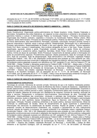 PREFEITURA DA CIDADE DO RECIFE
SECRETARIA DE PLANEJAMENTO PARTICIPATIVO, OBRAS E DESENVOLVIMENTO URBANO E AMBIENTAL
CONCURSO PÚBLICO 2008
16
alterações da Lei nº. 17.171, de 30/12/2005; Lei Municipal 17.071/2004, com as alterações da Lei nº. 17.171/2005
– institui a taxa de licenciamento ambiental municipal; Lei Municipal 16.176/1996 e alterações posteriores – Lei de
Uso e Ocupação do Solo (LUOS).
PARA O CARGO DE ANALISTA DE DESENVOLVIMENTO AMBIENTAL – DIREITO:
CONHECIMENTOS ESPECÍFICOS:
Direito Constitucional: Organização político-administrativa do Estado brasileiro: União, Estados Federados e
Municípios. Competência dos entes federativos, em especial na área urbanística e ambiental e de proteção do
patrimônio histórico e cultural. A Administração Pública na Constituição Federal – Princípios Constitucionais.
Organização dos Poderes Judiciário, Legislativo e Executivo na Constituição Federal. Política urbana. Meio
ambiente. Direito Administrativo: Princípios da Administração pública. Poderes da Administração pública – Poder
de Polícia Administrativa. Atos administrativos. Permissão, concessão, autorização; licenças e alvarás; normas e
posturas urbanísticas e edilícias; obras e serviços públicos. Desapropriação; demarcação civil e administrativa.
Processo administrativo. Responsabilidade do Estado e dos seus agentes. Bens públicos. Técnica legislativa.
Direito Civil: Bens: conceito e classificações. Atos jurídicos obrigações de fazer e não fazer. Posse: conceito,
classificação, aquisição, efeitos e perda. Propriedade: conceito, aquisição e perda. Direito de vizinhança.
Condomínio geral e condomínio edilício, Superfície, Servidões. Direito Penal: Crimes contra a Administração
Pública. Crimes de abuso de autoridade. Direito Processual: Cumprimento de decisão judicial e informações em
ações de procedimentos especiais. Procedimentos especiais: (Ações possessórias, Ação de nunciação de obra
nova, Ação de usucapião). Ação de desapropriação. Ação demarcatória e de retificação. Legislação Federal:
Constituição Federal – Arts. 182 e 183; disposições constitucionais para proteção ao meio ambiente (art. 225);
disposições constitucionais para construção e adaptação dos logradouros públicos, edifícios públicos e adequação
de transporte coletivo adequado à pessoa com deficiência (art. 227, parágrafo 2º e art. 244);Lei Federal 4.771, de
15/09/1965 – Código Florestal e alterações posteriores;Lei Federal 6.938, 31/08/1981 – dispõe sobre a Política
Nacional de Meio Ambiente;Lei Federal 9.605, de 12/02/1998 – Lei de Crimes Ambientais;Lei Federal 9.985/2000
– institui o Sistema Nacional de Unidades de Conservação da Natureza – SNUC;Lei Federal 10.257, de
10/07/2001 – Estatuto das Cidades. Legislação Municipal: Lei Municipal – 16.243/1996 – Código do Meio
Ambiente e do Equilíbrio Ecológico, com as alterações da Lei nº. 17.171, de 30/12/2005; Lei Municipal
17.071/2004, com as alterações da Lei nº. 17.171/2005 – institui a taxa de licenciamento ambiental municipal; Lei
Municipal 16.176/1996 e alterações posteriores – Lei de Uso e Ocupação do Solo (LUOS).
PARA O CARGO DE ANALISTA DE DESENVOLVIMENTO AMBIENTAL – ENGENHARIA CIVIL:
CONHECIMENTOS ESPECÍFICOS:
Tecnologia do concreto. Estruturas de concreto armado. Estruturas de aço e de madeira. Instalações prediais:
elétricas, hidráulicas, sanitárias, pluviais. Estudo da Mecânica dos Solos e noções de Geotecnia - estabilidade de
taludes (deslizamento e voçorocamento). Trincas e fissuras. Noções do estudo sobre habitabilidade. Orçamento e
composição de custos unitários parciais e totais; Topografia; Conhecimento básico das normas de segurança e
higiene do trabalho. Materiais de construção civil; Resistência de materiais; Controle de materiais, execução de
obras e serviços; Planejamento e cronograma físico-financeiros; Documentação de obra; Tecnologia das
edificações; Impermeabilidade das construções; introdução à patologia das construções; redação técnica:
relatórios, pareceres, laudos e diagnósticos; fatores de risco de acidentes de trabalho; Drenagem e pavimentação
de vias; Água no solo: aqüíferos; bacias hidrográficas; Água na Natureza: ciclo hidrológico; Pluviologia:
evaporação, infiltração; Poluição: problemas ambientais e de saúde pública, doenças transmissíveis. Obras de
contenção ou estabilização de taludes. Obras de disciplinamento de águas superficiais e subterrâneas.
Intervenções não estruturais na estabilização de taludes/ encostas. Noções de gestão e política urbana e
ambiental: conceito de desenvolvimento sustentável; uso, ocupação e parcelamento do solo; ordenamento
territorial; estudos de impacto à vizinhança, de impacto ambiental e na mobilidade urbana. Legislação Federal:
Constituição Federal – Arts. 182 e 183; disposições constitucionais para proteção ao meio ambiente (art. 225);
disposições constitucionais para construção e adaptação dos logradouros públicos, edifícios públicos e adequação
de transporte coletivo adequado à pessoa com deficiência (art. 227, parágrafo 2º e art. 244);Lei Federal 4.771, de
15/09/1965 – Código Florestal e alterações posteriores;Lei Federal 6.938, 31/08/1981 – dispõe sobre a Política
Nacional de Meio Ambiente;Lei Federal 9.605, de 12/02/1998 – Lei de Crimes Ambientais;Lei Federal 9.985/2000
– institui o Sistema Nacional de Unidades de Conservação da Natureza – SNUC;Lei Federal 10.257, de
10/07/2001 – Estatuto das Cidades. Legislação Municipal: Lei Municipal – 16.243/1996 – Código do Meio
Ambiente e do Equilíbrio Ecológico, com as alterações da Lei nº. 17.171, de 30/12/2005; Lei Municipal
 